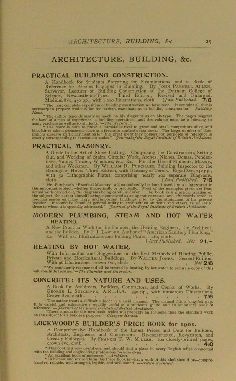 ARCHITECTURE, BUILDING, &c. PRACTICAL BUILDING CONSTRUCTION. A Handbook for Students Preparing for Examinations, and a Book of Reference for Persons Engaged in Building. By John Parnell Allen, Surveyor, Lecturer on Building Construction at the Durham College of Science, Newcastle-on-Tyne. Third Edition, Revised and Enlarged. Medium 8vo, 450 pp., with 1,000 Illustrations, cloth. [Just Published. 7 6 “ The most complete exposition of building construction we have seen. It contains all that is necessary to prepare students for the various examinations in building construction.—Building News.  The author depends nearly as much on his diagrams as on his type. The pages suggest the hand of a man of experience in building operations—and the volume must be a blessing to many teachers as well as to students.— The Architect.  The work is sure to prove a formidable rival to great and small competitors alike, and bids fair to take a permanent place as a favourite student's text-book. The large number of illus- trations deserve particular mention for the great merit they possess for purposes of reference in exactly corresponding to convenient scales.— Journal 0/ the Royal Institute 0/ British Architects PRACTICAL MASONRY. A Guide to the Art of Stone Cutting. Comprising the Construction, Setting Out, and Working of Stairs, Circular Work, Arches, Niches, Domes, Penden- tives, Vaults, Tracery Windows, &c., &c. For the Use of Students, Masons, and other Workmen. By William R. Purchase, Building Inspector to the Borough of Hove. Third Edition, with Glossary of Terms. Royal 8vo, 142 pp., with 52 Lithographic Plates, comprising nearly 400 separate Diagrams, cloth. [ Just Published. 7/6 “Mr. Purchases ‘Practical Masonry ’ will undoubtedly be found useful to all interested in this important subject, whether theoretically or practically. Most of the examples given are from actual work carried out, the diagrams being carefully drawn. The book is a practical treatise on the subject, the author himself having commenced as an operative mason, and afterwards acted as foreman mason on many large and imoortant buildings prior to the attainment of his present position. It should be found of general utility to architectural students and others, as well as to those to whom it is specially addressed.—journal 0/the Royal Institute 0/British Architects. MODERN PLUMBING, STEAM AND HOT WATER HEATING. A New Practical Work for the Plumber, the Heating Engineer, the Architect, and the Builder. By J. J. Lawler, Author of “ American Sanitary Plumbing,” &c. With 284 Illustrations and Folding Plates. 4to, cloth. [Just Published. Net 21 /- HEATING BY HOT WATER. With Information and Suggestions on the best Methods of Heating Public, Private and Horticultural Buildings. By Walter Jones. Second Edition. With 96 Illustrations, crown 8vo, cloth Net 2/6 We confidently recommend all Interested in heating by hot water to secure a copy of this valuable little treatise/’—The Plumber and Decorator. CONCRETE: ITS NATURE AND USES. A Book for Architects, Builders, Contractors, and Clerks of Works. By George L. Sutcliffe, A.R.I.B.A. 350 pp., with numerous Illustrations. Crown 8vo, cloth 7/6  The author treats a difficult subject In a lucid manner The manual fills a long-felt gap. It Is careful and exhaustive ; equally useful as a student's guide and an architect’s book of reference.—Journal 0/the Royal Institute 0/British Architects. *' There is room for this new book, which will probably be for some time the standard work on the subject for a builders purpose.”—Glasgow Herald. LOCKWOOD’S BUILDER’S PRICE BOOK for 1901. A Comprehensive Handbook of the Latest Prices and Data for Builders, Architects, Engineers, and Contractors. Re-constructed, Re-written, and Greatly Enlarged. By Francis T. W. Miller. Soo closely-printed pages, crown 8vo, cloth 4/0  This book is a very useful one, and should find a place in every English office connected with the building and engineering professions. —Industries. “ An excellent book of reference.—Architect. “ In Us new and revised form this Price Book is what a work of this kind should be—compre- hensive, reliable, well arranged, legible, and well bound —British Architect.