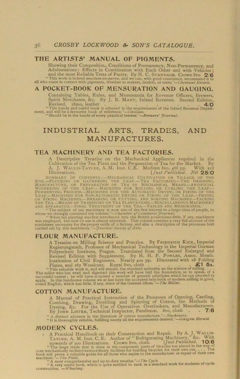 THE ARTISTS’ MANUAL OF PIGMENTS. Showing their Composition, Conditions of Permanency, Non-Permanency, and Adulterations; Effects in Combination with Each Other and with Vehicles; and the most Reliable Tests of Purity. By H. C. Standage. Crown 8vo 2 6 “ This work is indeed multum-in-par-vo, and we can, with good conscience, recommend it to all who come in contact with pigments, whether as makers, dealers, or users.—Chemical Review. A POCKET-BOOK OF MENSURATION AND GAUGING. Containing Tables, Rules, and Memoranda for Revenue Officers, Brewers, Spirit Merchants, &c. By J. B. Mant, Inland Revenue. Second Edition, Revised. i8mo, leather 4- 0 M This handy and useful book is adapted to the requirements of the Inland Revenue Depart- ment, and will be a favourite book of reference.”—Civilian. “Should be in the hands of every practical brewer.”—Brewers' Journal. INDUSTRIAL ARTS, TRADES, AND MANUFACTURES. TEA MACHINERY AND TEA FACTORIES. A Descriptive Treatise on the Mechanical Appliances required in the Cultivation of the Tea Plant and the Preparation of Tea for the Market. By A. J. Wallis-Taylf.r, A. M. Inst. C.K. Medium 8vo, 468 pp. With 218 Illustrations. [Just Published. Net 25 0 Summary Of Contents Mechanical Cultivation or Tillage of the SO IL.—P LUCKING OR GATHERING THE LEAF. —TEA FACTORIES.—THE DRESSING. Manufacture, or preparation of Tea by Mechanical Means.—Artificial WITHERING OF THE LEAF.—MACHINES FOR ROLLING OR CURLING THE LEAF.— Fermenting process.—Machines for the automatic drying or Firing of the Leaf.—Machines for non-automatic Drying or Firing of the leaf.—drying ok Firing machines.—breaking or Cutting, and Sorting Machines.—Packing the tea.—Means of transport on Tea plantations.—Miscellaneous machinery and Apparatus.—Final Treatment of the Tea.—Tables and Memoranda. “ The subject of tea machinery is now one of the first interest to a large class of people, to whom we strongly commend the volume.— Chatnber of Commerce Journal. “ When tea planting was first introduced into the British possessions little, if any, machinery was employed, but now its use is almost universal. This volume contains a very full account of the machinery necessary for the proper outfit of a factory, and also a description of the processes best carried out by this machinery.—Journal Society 0/ Arts. FLOUR MANUFACTURE. A Treatise on Milling Science and Practice. By Friedrich Kick, Imperial Regierungsrath, Professor of Mechanical Technology in the Imperial German Polytechnic Institute, Prague. Translated from the Second Enlarged and Revised Edition with Supplement. By H. H. P. Powles, Assoc. Memb. Institution of Civil Engineers. Nearly 400 pp. Illustrated with 28 Folding Plates, and 167 Woodcuts. Royal 8vo, cloth £1 5s. “ This valuable work is. and will remain, the standard authority on the science of milling. . . . The miller who has read and digested this work will have laid the foundation, so to speak, of a successful career ; he will have acquired a nuinl>er of general principles which he can proceed to apply. In this handsome volume we at last have the accepted text-book of modem milling in good, sound English, which has little, if any, trace of the German idiom. '— The Miller. COTTON MANUFACTURE. A Manual of Practical Instruction of the Processes of Opening, Carding, Combing, Drawing, Doubling and Spinning of Cotton, the Methods of Dyeing, &c. For the Use of Operatives Overlookers, and Manufacturers. By John Lister, Technical Instructor, Pendleton. 8vo, cloth . . 7/6 “ A distinct advance in the literature of cotton manufacture.'—Machinery. “ It is thoroughly reliable, fulfilling nearly all the requirements desired.—Glasgow Herald. MODERN CYCLES. * A Practical Handbook on their Construction and Repair. By A. J. Wallis- Taylkr, A. M. Inst. C. E. Author of “ Refrigerating Machinery, &c. With upwards of 300 Illustrations. Crown 8vo, cloth. L/MS^ Published. 10/6 “ The large trade that is done in the component parts of bicycles has placed in the wav of men mechanically inclined extraordinary facilities lor building bicycles for their own use. ... 1 lie book will prove a valuable guide for all those who aspire to the manufacture or repair ol their own machines. —The Field. _ “ A most comprehensive anti up-to-date treatise.’ — The Cycle. “ A very useful book, which is quite entitled to rank as a standard work for students of cycle construction. — Wheeling.