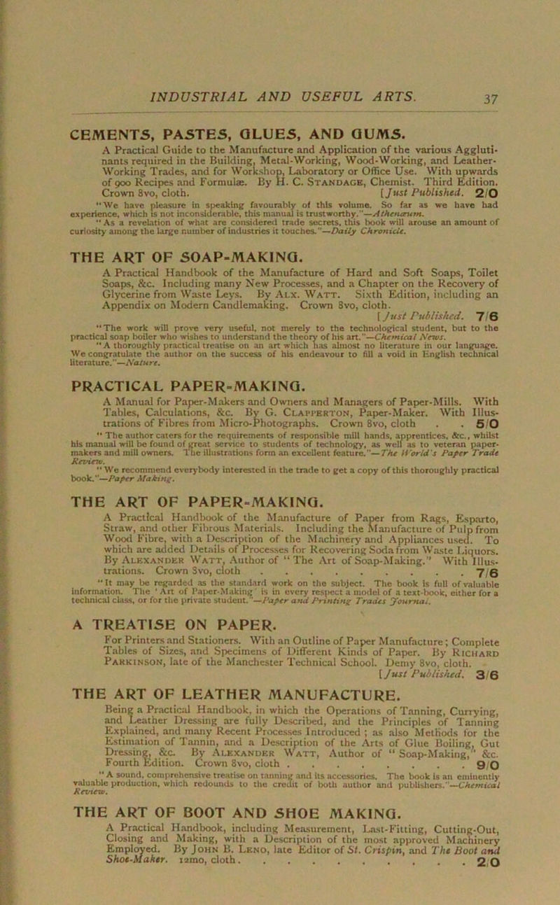 CEMENTS, PASTES, GLUES, AND GUMS. A Practical Guide to the Manufacture and Application of the various Aggluti- nants required in the Building, Metal-Working, Wood-Working, and Leather- Working Trades, and for Workshop, Laboratory or Office Use. With upwards of 900 Recipes and Formulae. By H. C. Standage, Chemist. Third Edition. Crown 3vo, cloth. [Just Published. 2/0 “We have pleasure in speaking favourably of this volume. So far as we have had experience, which is not inconsiderable, this manual is trustworthy.’’—Athenerum. “ As a revelation of what are considered trade secrets, this book will arouse an amount of curiosity among the large number of industries it touches.”—Daily Chronicle. THE ART OF SOAP-MAKING. A Practical Handbook of the Manufacture of Hard and Soft Soaps, Toilet Soaps, &c. Including many New Processes, and a Chapter on the Recovery of Glycerine from Waste Leys. By Alx. Watt. Sixth Edition, including an Appendix on Modern Candlemaking. Crown 8vo, cloth. [ Just Published. 7 6 “The work will prove very useful, not merely to the technological student, but to the practical soap boiler who wishes to understand the theory' of his art.—Chemical Nexus. “A thoroughly practical treatise on an art which has almost no literature in our language. We congratulate the author on the success of his endeavour to fill a void in English technical literature.”—Nature. PRACTICAL PAPER-MAKING. A Manual for Paper-Makers and Owners and Managers of Paper-Mills. With Tables, Calculations, &c. By G. Clapperton, Paper-Maker. With Illus- trations of Fibres from Micro-Photographs. Crown 8vo, cloth . . 5 0 “ The author caters for the requirements of responsible mill hands, apprentices, &c., whilst his manual will be found of great service to students of technology, as well as to veteran paper- makers and mill owners. The illustrations form an excellent feature.—7'he li'orld's Paper Trade Rexrinv. “ We recommend everybody interested in the trade to get a copy of this thoroughly practical book.”—Paper Making. THE ART OF PAPER-MAKING. A Practical Handbook of the Manufacture of Paper from Rags, Esparto, Straw, and other Fibrous Materials. Including the Manufacture of Pulp from Wood Fibre, with a Description of the Machinery and Appliances used. To which are added Details of Processes for Recovering Soda from Waste Liquors. By Alexander Watt, Author of “The Art of Soap-Making.” With Illus- trations. Crown Svo, cloth 7,5 “It may be regarded as the standard work on the subject. The book is full of valuable information. The * Art of Paper-Making is in every respect a model of a text-book, either for a technical class, or for the private student. —Paper and Printing Trades Journot. A TREATISE ON PAPER. For Printers and Stationers. With an Outline of Paper Manufacture; Complete Tables of Sizes, and Specimens of Different Kinds of Paper. By Richard Parkinson, late of the Manchester Technical School. Demy 8vo, cloth. [ Just Published. 3/6 THE ART OF LEATHER MANUFACTURE. Being a Practical Handbook, in which the Operations of Tanning, Currying, and Leather Dressing are fully Described, and the Principles of Tanning Explained, and many Recent Processes Introduced ; as also Methods for the Estimation of Tannin, and a Description of the Arts of Glue Boiling, Gut Dressing, &c. By Alexander Watt, Author of “ Soap-Making/’ &c. Fourth Edition. Crown 8vo, cloth 9/0 “ A sound, comprehensive treatise on tanning and its accessories. The book is an eminently valuable production, which redounds to the credit of both author and publishers.”—Chemical Rexne-w. THE ART OF BOOT AND SHOE MAKING. A Practical Handbook, including Measurement, Last-Fitting, Cutting-Out, Closing and Making, with a Description of the most approved Machinery Employed. By John B. Leno, late Editor of St. Crispin, and The Boot amt Shoe-Maker, mno, cloth 2 0