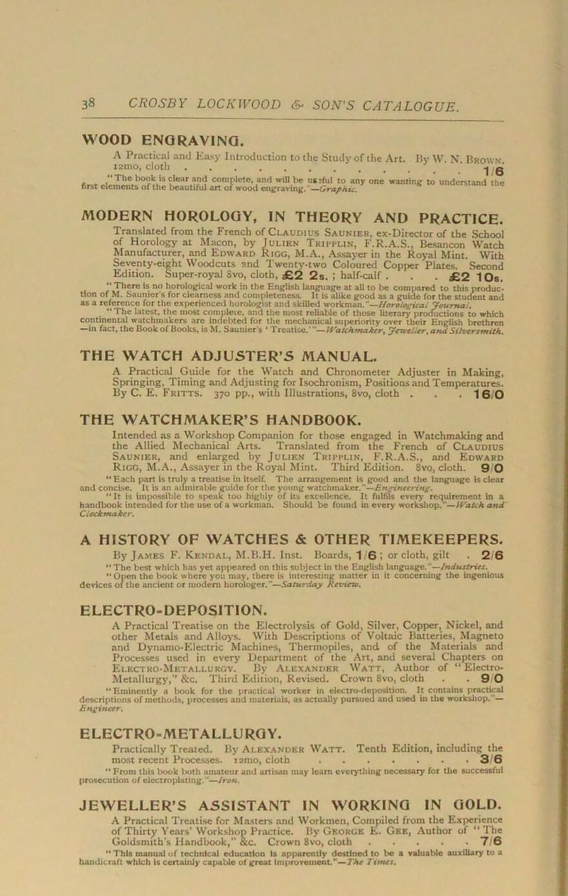 WOOD ENGRAVING. A Practical and Easy Introduction to the Study of the Art. By \V. N. Brown x2mo, cloth  The book is clear and first elements of the beautiful MODERN HOROLOGY, IN THEORY AND PRACTICE. Translated from the French of Ci.audius Saunier, ex-Director of the School of Horology at Macon, by Julien Tru-plin, F.R.A.S., Besancon Watch Manufacturer, and Edward Rigg, M.A., Assayer in the Royal Mint. With Seventy-eight Woodcuts and Twenty-two Coloured Copper Plates. Second Edition. Super-royal 8vo, cloth, £2 2s. i half-calf . . . £2 lOs. “There is no horological work in the English language at all to be compared to this produc- tion of M. Sauiuer s for dearness and completeness. It is alike good as a guide for the student and as a reference for the experienced horologist and skilled workman.— Horolotcical Journal.  The latest, the most complete, and the most reliable of those literary productions to which continental watchmakers are indebted for the mechanical superiority over their English brethren —ill fact, the Book of Books, is M. Saunier s ' Treatise.' —lVatchmaier, Jeweller, and Silversmith. THE WATCH ADJUSTER’S MANUAL. A Practical Guide for the Watch and Chronometer Adjuster in Making, Springing, Timing and Adjusting for Isochronism, Positions and Temperatures. By C. E. Fritts. 370 pp., with Illustrations, 8vo, cloth . . . 16/0 THE WATCHMAKER’S HANDBOOK. Intended as a Workshop Companion for those engaged in Watchmaking and the Allied Mechanical Arts. Translated from the French of Claudius Saunier, and enlarged by Julien Tripplin, F.R.A.S., and Edward Rigg, M.A., Assayer in the Royal Mint. Third Edition. 8vo, cloth. 9 0  Each part is truly a treatise in itself. The arrangement is good and the language is clear and concise. It is an admirable guide for the young watchmaker.—Engineering. “ It is impossible to speak too highly of its excellence. It fulfils every requirement in a handbook intended for the use of a workman. Should be found in every workshop.—Watch and Ciockinaker. A HISTORY OF WATCHES & OTHER TIMEKEEPERS. By James F. Kendal, M.B.H. Inst. Boards, 16; or cloth, gilt . 2 6  The best which has yet appeared on this subject in the English language.—Industries. “ Open the book where you may, there is interesting matter in it concerning the ingenious devices of the ancient or modem liorologer.—Saturday Rcrderw. ELECTRO-DEPOSITION. A Practical Treatise on the Electrolysis of Gold, Silver, Copper, Nickel, and other Metals and Alloys. With Descriptions of Voltaic Batteries, Magneto and Dynamo-Electric Machines, Thermopiles, and of the Materials and Processes used in every Department of the Art, and several Chapters on Electro-Metallurgy. By Alexander Watt, Author of “ Electro- Metallurgy,” &c. Third Edition, Revised. Crown 8vo, cloth . . 9 0  Eminently a book for the practical worker in electro-deposition. It contains practical descriptions of methods, processes and materials, as actually pursued and used in the workshop.— Engineer. ELECTRO-METALLURGY. Practically Treated. By Alexander Watt. Tenth Edition, including the most recent Processes. i2mo, cloth 3/6  From this book both amateur and artisan may leant everything necessary for the successful prosecution of electroplating.—Iron. JEWELLER’S ASSISTANT IN WORKING IN GOLD. A Practical Treatise for Masters and Workmen, Compiled from the Experience of Thirty Years’Workshop Practice. By George E. Gee, Author of “The Goldsmith’s Handbook,” 8tc. Crown 8vo, cloth 7/6  This manual of technical education Is apparently destined to be a valuable auxiliary to a handicraft which is certainly capable of great improvement.—The Times. \ * 1/6 complete, and will be useful to any one wanting to understand the irt of wood engraving.—Graphic.