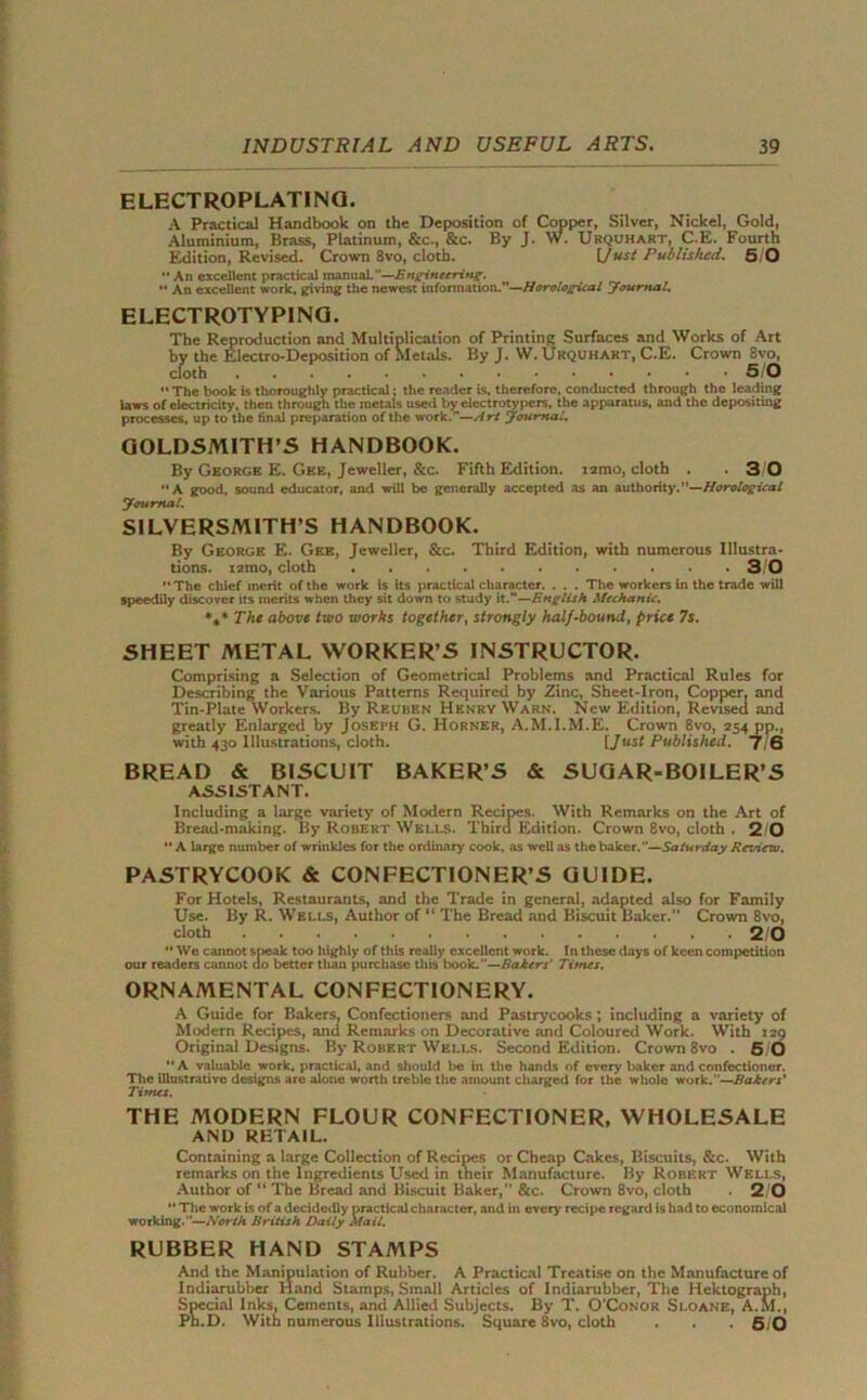 ELECTROPLATING. A Practical Handbook on the Deposition of Copper, Silver, Nickel, Gold, Aluminium, Brass, Platinum, &c., &c. By J. W. Urquhart, C.E. Fourth Edition, Revised. Crown 8vo, cloth. Ifust Published. 5/0 '■ An excellent practical manual—Engineering. •• An excellent work, giving the newest infonnation.—Horological Journal. ELECTROTYPING. The Reproduction and Multiplication of Printing Surfaces and Works of Art by the Electro-Deposition of Sletals. By J. W. Urquhart, C.E. Crown 8vo, cloth 5/0 '• The book is thoroughly practical; the reader is, therefore, conducted through the leading laws of electricity, then through the metals used by electrotypers, the apparatus, and the depositing processes, up to the final preparation of the work.—Art Journal. GOLDSMITH’S HANDBOOK. By George E. Gee, Jeweller, &c. Fifth Edition. i2mo, cloth . .30 “A good, sound educator, and will be generally accepted as an authority.—Horological Journal. SILVERSMITH’S HANDBOOK. By George E. Gee, Jeweller, &c. Third Edition, with numerous Illustra- tions. tamo, cloth 3/0 “The chief merit of the work is its practical character. . . . The workers in the trade will speedily discover its merits when they sit down to study it.—English Mechanic. *t* The above two works together, strongly half-bound, price 7s. SHEET METAL WORKER’S INSTRUCTOR. Comprising a Selection of Geometrical Problems and Practical Rules for Describing the Various Patterns Required by Zinc, Sheet-Iron, Copper, and Tin-Plate Workers. By Reuben Henry Warn. New Edition, Revised and greatly Enlarged by Joseph G. Horner, A.M.I.M.E. Crown 8vo, 254 pp., with 430 Illustrations, cloth. [Just Published. J 6 BREAD & BISCUIT BAKER’S & SUGAR-BOILER’S ASSISTANT. Including a large variety of Modern Recipes. With Remarks on the Art of Bread-making. By Robert Wells. Third Edition. Crown 8vo, cloth . 2 0  A large number of wrinkles for the ordinary cook, as well as the baker.—Saturday Review. PASTRYCOOK & CONFECTIONER’S GUIDE. For Hotels, Restaurants, and the Trade in general, adapted also for Family Use. By R. Wells, Author of “ The Bread and Biscuit Baker. Crown 8vo, cloth 2 0 “We cannot speak too highly of this really excellent work. In these days of keen competition our readers cannot do better than purchase this book.—Bakers' Tunes. ORNAMENTAL CONFECTIONERY. A Guide for Bakers, Confectioners and Pastrycooks ; including a variety of Modern Recipes, and Remarks on Decorative and Coloured Work. With 129 Original Designs. By Robert Wells. Second Edition. Crown 8vo . 5,0 '* A valuable work, practical, and should lie in the hands of every baker and confectioner. The illustrative designs are alone worth treble the amount charged for the whole work.—Bakers' Tifnes. THE MODERN FLOUR CONFECTIONER, WHOLESALE AND RETAIL. Containing a large Collection of Recipes or Cheap Cakes, Biscuits, &c. With remarks on the Ingredients Used in their Manufacture. By Robert Wells, Author of “ The Bread and Biscuit Baker,” &c. Crown 8vo, cloth 2/0 “ The work is of a decidedly practical character, and in every- recipe regard is had to economical working.—North British Daily Mail. RUBBER HAND STAMPS And the Manipulation of Rubber. A Practical Treatise on the Manufacture of Indiarubber Hand Stamps, Small Articles of Indiarubber, The Hektograph, Special Inks, Cements, and Allied Subjects. By T. O’Conor Sloane, A.M., Ph.D. With numerous Illustrations. Square 8vo, cloth . . . 5/0