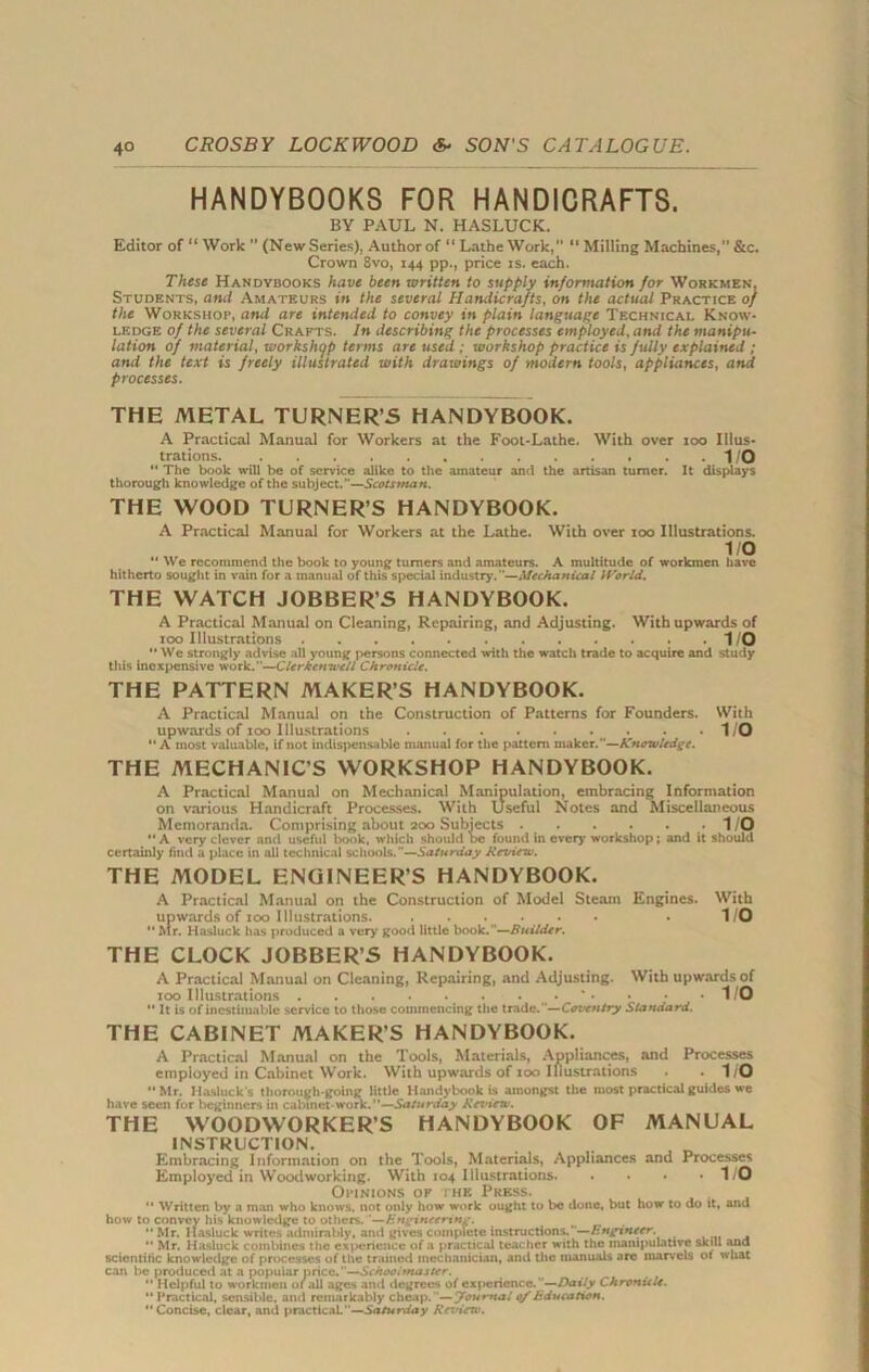 HANDYBOOKS FOR HANDICRAFTS. BY PAUL N. HASLUCK. Editor of “ Work ” (New Series), Author of “ Lathe Work, “ Milling Machines, &c. Crown 8vo, 144 pp., price is. each. These Handybooks have been written to supply information for Workmen, Students, and Amateurs in the several Handicrafts, on the actual Practice of the Workshop, ami are intended to convey in plain language Technical Know- ledge of the several Crafts. In describing the processes employed, and the manipu- lation of material, workshop terms are used ; workshop practice is fully explained ; and the text is freely illustrated with drawings of modern tools, appliances, and processes. THE METAL TURNER’S HANDYBOOK. A Practical Manual for Workers at the Foot-Lathe. With over 100 Illus- trations 1/0  The book will be of service alike to the amateur and the artisan turner. It displays thorough knowledge of the subject.”—Scotsman. THE WOOD TURNER’S HANDYBOOK. A Practical Manual for Workers at the Lathe. With over ioo Illustrations. 1/0  We recommend the book to young turners and amateurs. A multitude of workmen have hitherto sought in vain for a manual of this special industry.—Mechanical World. THE WATCH JOBBER’S HANDYBOOK. A Practical Manual on Cleaning, Repairing, and Adjusting. With upwards of 100 Illustrations 1/0  We strongly advise all young persons connected with the watch trade to acquire and study this inexpensive work.”—Clerkenwell Chronicle. THE PATTERN MAKER’S HANDYBOOK. A Practical Manual on the Construction of Patterns for Founders. With upwards of ioo Illustrations 1/0 “A most valuable, if not indispensable manual for the pattern maker.”—Knowledge. THE MECHANIC’S WORKSHOP HANDYBOOK. A Practical Manual on Mechanical Manipulation, embracing Information on various Handicraft Processes. With Useful Notes and Miscellaneous Memoranda. Comprising about 200 Subjects . . . . -1/0  A very clever and useful book, which should be found in every workshop; and it should certainly find a place in all technical schools.—Saturday Review. THE MODEL ENGINEER’S HANDYBOOK. A Practical Manual on the Construction of Model Steam Engines. With upwards of 100 Illustrations . 1/0  Mr. Hasluck has produced a very good little book.—Builder. THE CLOCK JOBBER’S HANDYBOOK. A Practical Manual on Cleaning, Repairing, and Adjusting. With upwards of ioo Illustrations . . • • *1/0  It is of inestimable service to those commencing the trade.—Coventry Standard. THE CABINET MAKERS HANDYBOOK. A Practical Manual on the Tools, Materials, Appliances, and Processes employed in Cabinet Work. With upwards of ioo Illustrations . *1/0 Mr. Hasluck's thorough-going little Handybook is amongst the most practical guides we have seen for beginners in cabinet-work.”—Saturday Ret'iew. THE WOODWORKER’S HANDYBOOK OF MANUAL INSTRUCTION. Embracing Information on the Tools, Materials, Appliances and Processes Employed in Woodworking. With 104 Illustrations 1/0 Opinions of the Press.  Written by a man who knows, not only how work ought to be done, but how to do it, and how to convey his knowledge to others. '—Engineering. _  Mr. Hasluck writes admirably, and gives complete instructions. —Engxneer. ” Mr. Hasluck combines the experience of a practical teacher with the manipulative skill and scientific knowledge of processes of the trained mechanician, and the manuals are marvels ot what can be produced at a popular price.—Schooitnaster.  Helpful to workmen of all ages and degrees of experience.—Daily Chronicle.  Practical, sensible, and remarkably cheap. '—Journal 0/Education. Concise, clear, and practical.—Saturday Review.