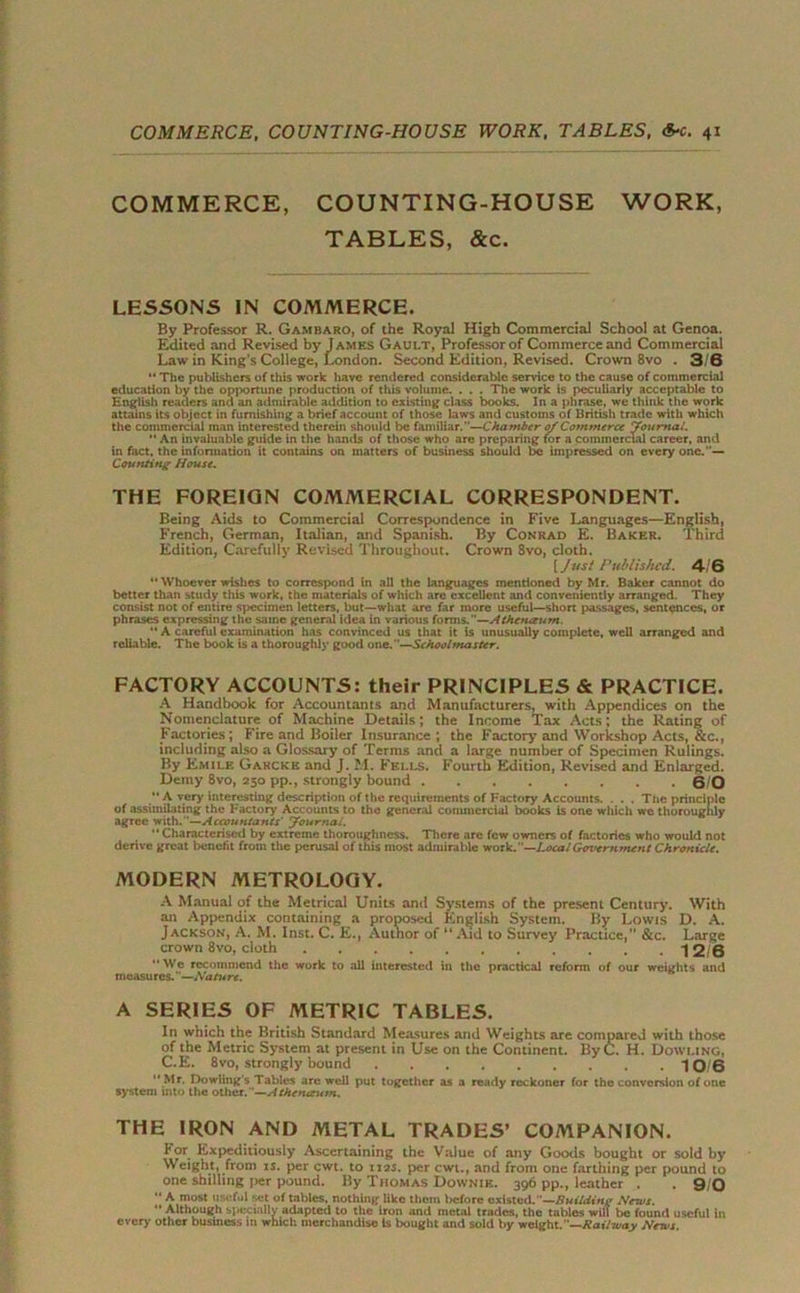 COMMERCE, COUNTING-HOUSE WORK, TABLES, &c. LESSONS IN COMMERCE. By Professor R. Gambaro, of the Royal High Commercial School at Genoa. Edited and Revised by James Gault, Professor of Commerce and Commercial Law in King’s College, London. Second Edition, Revised. Crown 8vo . 3/6 “ The publishers of this work have rendered considerable service to the cause of commercial education by the opportune production of this volume. . . . The work is peculiarly acceptable to English readers and an admirable addition to existing class books. In a phrase, we think the work attains its object in furnishing a brief account of those laws and customs of British trade with which the commercial man interested therein should be familiar.—Chamber of Commerce Journal. “ An invaluable guide in the hands of those who are preparing for a commercial career, and in fact, the information it contains on matters of business should be impressed on every one.— Counting House. THE FOREIGN COMMERCIAL CORRESPONDENT. Being Aids to Commercial Correspondence in Five Languages—English, French, German, Italian, and Spanish. By Conrad E. Baker. Third Edition, Carefully Revised Throughout. Crown 8vo, cloth. [ Just Published. 4/ 6  Whoever wishes to correspond in all the languages mentioned by Mr. Baker cannot do better than study this work, the materials of which are excellent and conveniently arranged. They consist not of entire specimen letters, but—what are far more useful—short passages, sentences, or phrases expressing the same general idea in various forms.M—Athenaum.  A careful examination has convinced us that it is unusually complete, well arranged and reliable. The book is a thoroughly good one.—Schoolmaster. FACTORY ACCOUNTS: their PRINCIPLES & PRACTICE. A Handbook for Accountants and Manufacturers, with Appendices on the Nomenclature of Machine Details; the Income Tax Acts; the Rating of Factories; Fire and Boiler Insurance ; the Factory7 and Workshop Acts, &c., including also a Glossary of Terms and a large number of Specimen Rulings. By Emile Garcke and J. M. Fells. Fourth Edition, Revised and Enlarged. Demy 8vo, 250 pp., strongly bound 0/0 *• A very interesting description of the requirements of Factory Accounts. . . . The principle of assimilating the Factory Accounts to the general commercial books is one which we thoroughly agree with.—Accountants' Journal. “ Characterised by extreme thoroughness. There are few owners of factories who would not derive great benefit from the perusal of this most admirable work. —Local Govern tneti t Chronicle. MODERN METROLOGY. A Manual of the Metrical Units and Systems of the present Century. With an Appendix containing a proposed English System. By Lowis D. A. Jackson, A. M. Inst. C. E., Autnor of “Aid to Survey Practice,” &c. Large crown 8vo, cloth 12/6 We recommend the work to all interested in the practical reform of our weights and measu res.—Natu re. A SERIES OF METRIC TABLES. In which the British Standard Measures and Weights are compared with those of the Metric System at present in Use on the Continent. ByC. H. Dowling, C.E. 8vo, strongly bound 10 6 Mr. Dowling's Tables are well put together as a ready reckoner for the conversion of one system into the other. —Athenaum. THE IRON AND METAL TRADES’ COMPANION. I* or Expeditiously Ascertaining the Value of any Goods bought or sold by Weight, from is. per cwt. to 112s. per cwt., and from one farthing per pound to one shilling per pound. By Thomas Downik. 396 pp., leather . 9/0  A most useful set of tables, nothing like them before existed.—Building News.  Although specially adapted to the iron and metal trades, the tables will be found useful in every other business in which merchandise is bought and sold by weight.—Railway News.