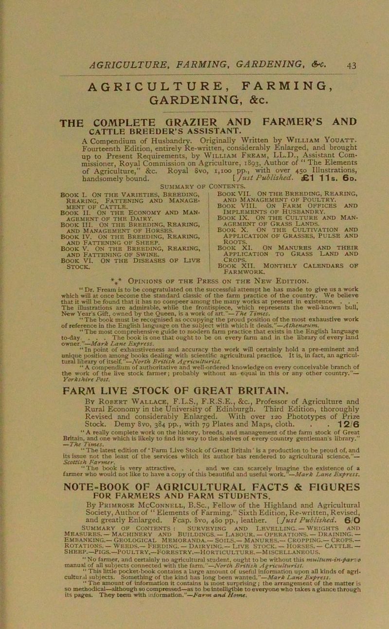 AGRICULTURE, FARMING, GARDENING, &c. THE COMPLETE GRAZIER AND FARMER’S AND CATTLE BREEDER’S ASSISTANT. A ComDendiura of Husbandry. Originally Written by William Youatt. Fourteenth Edition, entirely Re-written, considerably Enlarged, and brought up to Present Requirements, by William Fream, LL.D., Assistant Com- missioner, Royal Commission on Agriculture, 1893, Author of “ The Elements of Agriculture, &c. Royal 8vo, 1,100 pp., with over 450 Illustrations, handsomely bound. [ Just Published. £1 11s. 6o. SUMMARY OF CONTENTS. Book I. On the Varieties, breeding, Rearing, Fattening and manage- ment of Cattle. Book II. On the Economy and Man- agement of the Dairy. Book in. On the Breeding, rearing, and Management of Horses. Book iv. on the Breeding, rearing, and Fattening of Sheep. Book v. on the Breeding, Rearing, and Fattening of swine. Book VI. On the Diseases of Live stock. Book VII. On the Breeding, rearing, AND MANAGEMENT OF POULTRY. Book VIII. On Farm Offices and Implements of husbandry. Book IX. On the Culture and man- agement of Grass Lands. Book X. On the Cultivation and application of Grasses, Pulse and Roots. Book XI. On Manures and their application to Grass Land and Crops. Book xii. monthly Calendars op Farmwork. *.* Opinions of the Press on the New Edition. Dr. Fream is to be congratulated on the successful attempt he has made to give us a work which will at once become the standard classic of the farm practice of the country. We believe that it will be found that it has no compeer among the many works at present in existence. . . . The illustrations are admirable, while the frontispiece, which represents the well-known bull, New Year's Gift, owned by the Queen, is a work of art.— The Times. The book must be recognised as occupying the proud position of the most exhaustive work of reference in the English language on the subject with which it deals.—Athentrum. The most comprehensive guide to modern farm practice that exists in the English language to-day . . . The book is one tliat ought to be on every farm and in the library of every land owner.—Mark Lane Express. In point of exhaustiveness and accuracy the work will certainly hold a pre-eminent and unique position among books dealing with scientific agricultural practice. It is, in fact, an agricul- tural library of itself. ’—North Britisk Agriculturist. A compendium of authoritative and well-ordered knowledge on every conceivable branch of the work of the live stock farmer; probably without an equal in this or any other country.— Yorkshire Post. FARM LIVE STOCK OF GREAT BRITAIN. By Robert Wallace, F.L.S., F.R.S.E., &c., Professor of Agriculture and Rural Economy in the University of Edinburgh. Third Edition, thoroughly Revised and considerably Enlarged. With over 120 Phototypes of Prize Stock. Demy 8vo, 384 pp., with 79 Plates and Maps, cloth. . 12/0 “ A really complete work on the history, breeds, and management of the farm stock of Great Britain, and one which is likely to find its way to the shelves of every country gentleman s library. — The Times. “ The latest edition of ‘ Farm Live Stock of Great Britain ’ is a production to be proud of, and its issue not the least of the services which its author has rendered to agricultural science.”— Scottish Farmer. The book is very attractive, . . . and we can scarcely imagine the existence of a farmer who would not like to have a copy of this beautiful and useful work. ■—Mark Lane Express. NOTE-BOOK OF AGRICULTURAL FACTS & FIGURES FOR FARMERS AND FARM STUDENTS. By Primrose McConnell, B.Sc., Fellow of the Highland and Agricultural Society, Author of “ Elements of Farming.” Sixth Edition, Re-written, Revised, and greatly Enlarged. Fcap. 8vo, 480 pp., leather. [Just Published. 6 0 Summary op Contents : surveying and Levelling. — Weights and Measures. — Machinery and Buildings. — Labour. — operations. — Draining. — Embanking.— Geological Memoranda.— Soils.— Manures.— cropping.— Crops.— Rotations. — Weeds.— Feeding. — Dairying.— Live Stock. — Horses. — Cattle. — Sheep.—Pigs.—Poultry.—Forestry.—Horticulture.—Miscellaneous. No fanner, and certainly no agricultural student, ought to be without this multum-in-parr 0 manual of all subjects connected with the farm.—North British Agriculturist. This little pocket-t>ook contains a large amount of useful information upon all kinds of agri- cultural subjects. Something of the kind has long been wanted.— Mark Lane Express. The amount of information it contains Is most surprising; the arrangement of the matter is so methodical—although so compressed—as to be Intelligible to everyone who takes a glance through its pages. They teem with information.’'—Farm and Home.