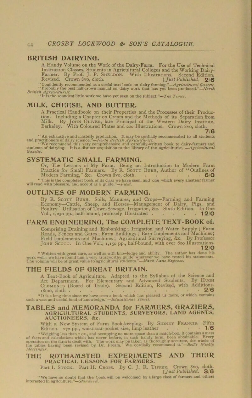 BRITISH DAIRYING. A Handy Volume on the Work of the Dairy-Farm. For the Use of Technical Instruction Classes, Students in Agricultural Colleges and the Working Dairy- Farmer. By Prof. J. P. Sheldon. With Illustrations. Second Edition, Revised. Crown 8vo, cloth. [ Just Published. 2 6 *' Confidently recommended as a useful text-hook on dairy fanning. —Agricultural Gazette. '* Probably the best half-crown manual on dairy work that has yet been produced. —North British Agriculturist. “It Is the soundest little work we have yet seen on the subject.—The Titties. MILK, CHEESE, AND BUTTER. A Practical Handbook on their Properties and the Processes of their Produc- tion. Including a Chapter on Cream and the Methods of its Separation from Milk. By John Oliver, late Principal of the Western Dairy Institute, Berkeley. With Coloured Plates and 200 Illustrations. Crown 8vo, cloth. 7/6 '* An exhaustive and masterly production. It may be cordially recommended to all students and practitioners of dairy science.’ —North British Agriculturist. “ We recommend this very comprehensive and carefully-written book to dairy-farmers and students of dairying. It is a distinct acquisition to the library of the agriculturist. —Agricultural Gazette. SYSTEMATIC SMALL FARMING. Or, The Lessons of My Farm. Being an Introduction to Modern Farm Practice for Small Farmers. By R. Scott Burn, Author of “Outlines of Modern Farming, &c. Crown 8vo, cloth 6 0 11 This is the completest book of its class we have seen, and one which every amateur fanner will read with pleasure, and accept as a guide.—Field. OUTLINES OF MODERN FARMING. By R. Scott Burn. Soils, Manures, and Crops—Farming and Farming Economy—Cattle, Sheep, and Horses—Management of Dairy, Pigs, and Poultry—Utilisation of 1 own-Sewage, Irrigation, &c. Sixth Edition. In One Vol., 1,250 pp., half-bound, profusely Illustrated 12 0 FARM ENGINEERING, The COMPLETE TEXT-BOOK of. Comprising Draining and Embanking ; Irrigation and Water Supply ; Farm Roads, Fences and Gates ; Farm Buildings ; Barn Implements and Machines; Field Implements and Machines ; Agricultural Surveying, &c. By Professor John Scott. In One Vol., 1,150 pp., half-bound, with over 600 Illustrations. 12 0 *' Written with great care, as well as with knowledge and ability. The author has done his work well; wc have found him a very trustworthy guide wherever we have tested his statements. The volume will be of great value to agricultural students. —Mark Lane Express. THE FIELDS OF GREAT BRITAIN. A Text-Book of Agriculture. Adapted to the Syllabus of the Science and Art Department. For Elementary and Advanced Students. By Hugh Clements (Board of Trade). Second Edition, Revised, with Additions. i8mo, cloth 2 6  It is a long time since we have seen a book which has pleased us more, or which contains such a vast and useful fund of knowledge.—Educational Titties. TABLES and MEMORANDA for FARMERS, GRAZIERS, AGRICULTURAL STUDENTS, SURVEYORS, LAND AGENTS, AUCTIONEERS, &c. With a New System of Farm Book-keeping. By Sidney Francis. Fifth Edition. 272 pp., waistcoat-pocket size, limp leather . . . -1/6  Weighing less than x oz., and occupying no more space than a match-box, it contains amass of facts and calculations which has never before, in such handy form, been obtainable. Every of>eration on the farm is dealt with. The work may be taken as thoroughly accurate, the whole of the tables having been revised by Dr. Fream. We cordially recommend it.”—Belts IVetkly Messenger. THE ROTHAMSTED EXPERIMENTS AND THEIR PRACTICAL LESSONS FOR FARMERS. Part I. Stock. Part II. Crops. By C. J. R. Tipper. Crown 8vo, cloth. [Just Published. 3 6  We have no doubt that the book will be welcomed by a large class of farmers and others interested In agriculture.—Standard.