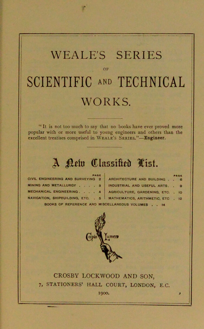 WEALE’S SERIES OF SCIENTIFIC and TECHNICAL WORKS. “It is not too much to say that no hooks have ever proved more popular with or more useful to young engineers and others than the excellent treatises comprised in Weale’s Series.”—Engineer. & jEUto ffilassifbb list. PAOC OlVIL ENGINEERING AND SURVEYING 2 MINING AND METALLURGY .... 3 MECHANICAL ENGINEERING .... 4 NAVIGATION, SHIPBUILDING. ETC. . 5 PAOC ARCHITECTURE AND BUILDING . . 6 INDUSTRIAL AND USEFUL ARTS. . 0 AGRICULTURE, GARDENING, ETC. . 10 MATHEMATICS, ARITHMETIC, ETC . 12 BOOKS OF REFERENCE AND MISCELLANEOUS VOLUMES 14 CROSBY LOCKWOOD AND SON, 7, STATIONERS’ IIALL COURT, LONDON, E.C.