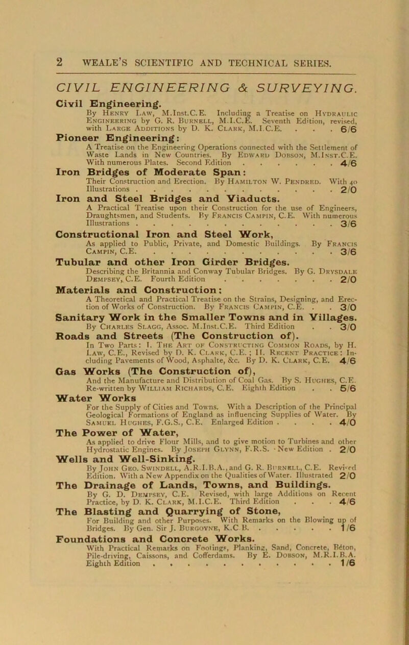 CIVIL ENGINEERING & SURVEYING. Civil Engineering. By Henry Law, M.Inst.C.E. Including a Treatise on Hydraulic Engineering by G. R. Burnell, M.I.C.E. Seventh Edition, revised, with Large Additions by D. K. Clark, M.I.C.E. . . .6/6 Pioneer Engineering: A Treatise on the Engineering Operations connected with the Settlement of Waste Lands in New Countries. By Edward Dobson, M.Inst.C.E. With numerous Plates. Second Edition 4/6 Iron Bridges of Moderate Span: Their Construction and Erection. By Hamilton W. Pendred. With 40 Illustrations 2/0 Iron and Steel Bridges and Viaducts. A Practical Treatise upon their Construction for the use of Engineers, Draughtsmen, and Students. By Francis Campin, C.E. With numerous Illustrations 3/6 Constructional Iron and Steel Work, As applied to Public, Private, and Domestic Buildings. By Francis Campin, C.E 3/6 Tubular and other Iron Girder Bridges. Describing the Britannia and Conway Tubular Bridges. By G. Drvsdale Dempsey, C.E. Fourth Edition 2/0 Materials and Construction: A Theoretical and Practical Treatise on the Strains, Designing, and Erec- tion of Works of Construction. By Francis Campin, C.E. . . 3/0 Sanitary Work in the Smaller Towns and in Villages. By Charles Slagg, Assoc. M.Inst.C.E. Third Edition . . 3/0 Roads and Streets (The Construction of). In Two Parts: I. The Art of Constricting Common Roads, by H. Law, C.E., Revised by D. K. Clark, C.E.; II. Recent Practice: In- cluding Pavements of Wood, Asphalte, &c. By D. K. Clark, C.E. 4/6 Gas Works (The Construction of), And the Manufacture and Distribution of Coal Gas. By S. Hughes, C.E. Re-written by William Richards, C.E. Eighth Edition . . 5/6 Water Works For the Supply of Cities and Towns. With a Description of the Principal Geological Formations of England as influencing Supplies of Water. By Samuel Hughes, F.G.S., C.E. Enlarged Edition .... 4/6 The Power of Water, As applied to drive Flour Mills, and to give motion to Turbines and other Hydrostatic Engines. By Joseph Glynn, F.R.S. • New Edition . 2/0 Wells and Well-Sinking. By John Geo. Swindell, A.R.I.B.A.,and G. R. Burnell, C.E. Revi-rd Edition. With a New Appendix on the Dualities of Water. Illustrated 2/0 The Drainage of Lands, Towns, and Buildings. By G. D. Dempsey, C.E. Revised, with large Additions on Recent Practice, by D. K. Clark, M.I.C.E. Third Edition . . . 4/6 The Blasting and Quarrying of Stone, For Building and other Purposes. With Remarks on the Blowing up of Bridges. By Gen. Sir J. Burgoyne, K.C B 1/6 Foundations and Concrete Works. With Practical Remarks on Fooling', Planking, Sand, Concrete, B£ton, Pile-driving, Caissons, and Cofferdams. By E. Dobson, M.R.I.B.A. Eighth Edition . 1/6