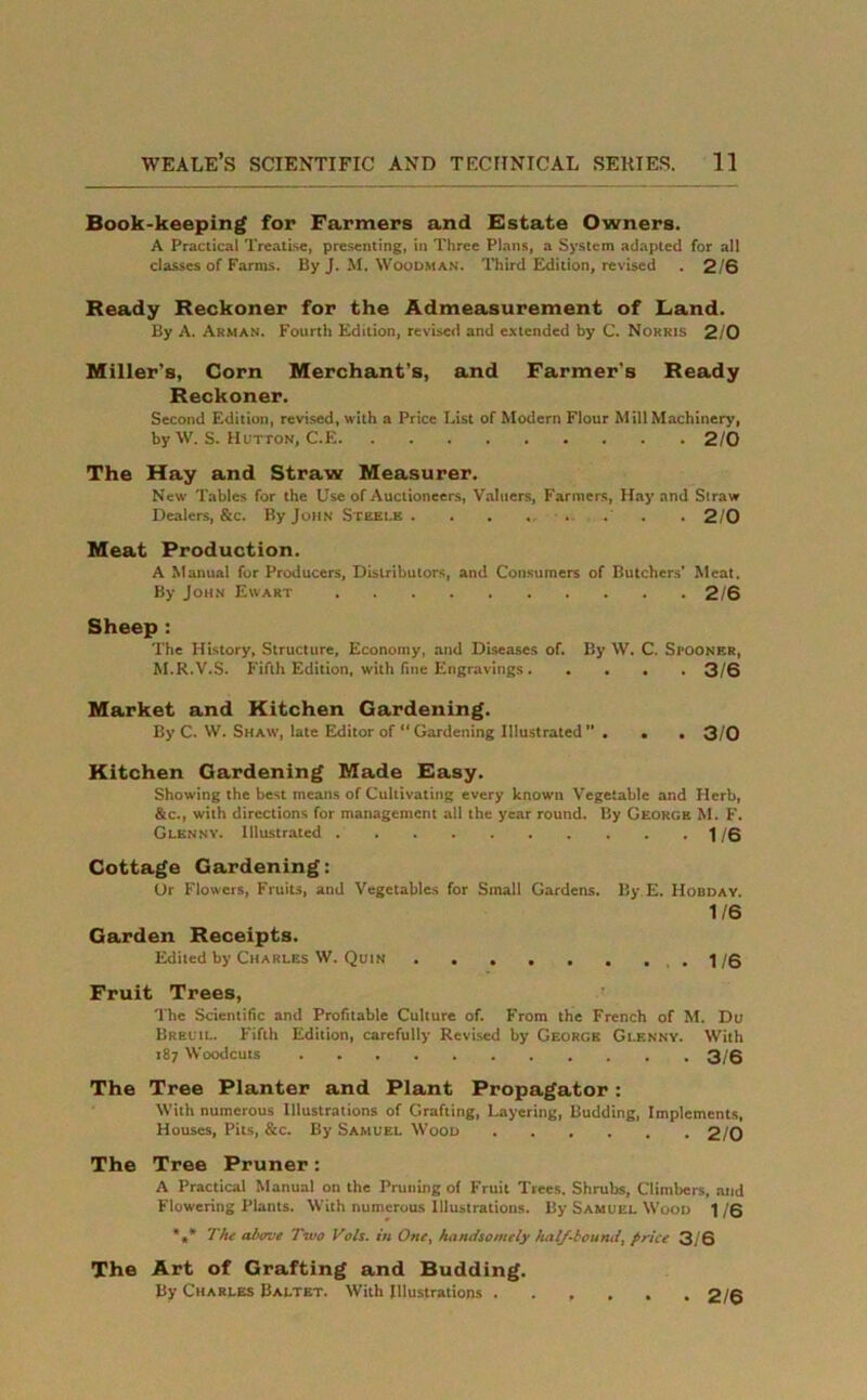 Book-keeping for Farmers and Estate Owners. A Practical Treatise, presenting, in Three Plans, a System adapted for all classes of Farms. By J. M. Woodman. Third Edition, revised . 2/6 Ready Reckoner for the Admeasurement of Land. By A. Arman. Fourth Edition, revised and extended by C. Norris 2/0 Miller's, Corn Merchant’s, and Farmer's Ready Reckoner. Second Edition, revised, with a Price List of Modern Flour Mill Machinery, by W. S. Hutton, C.E 2/0 The Hay and Straw Measurer. New Tables for the Use of Auctioneers, Valuers, Farmers, Hay and Straw Dealers, &c. By John Steele . . . .... . 2/0 Meat Production. A Manual for Producers, Distributors, and Consumers of Butchers’ Meat. By John Ewart 2/6 Sheep : The History, Structure, Economy, and Diseases of. By W. C. Seooner, M.R.V.S. Fifth Edition, with fine Engravings 3/6 Market and Kitchen Gardening. By C. W. Shaw, late Editor of “ Gardening Illustrated ” . . . 3/0 Kitchen Gardening Made Easy. Showing the best means of Cultivating every known Vegetable and Herb, &c., with directions for management all the year round. By George M. F. Glknnv. Illustrated 1/6 Cottage Gardening: Ur Flowers, Fruits, and Vegetables for Small Gardens. By E. Hobday. 1/6 Garden Receipts. Edited by Charles W. Quin .1/6 Fruit Trees, The Scientific and Profitable Culture of. From the French of M. Du Breuil. Fifth Edition, carefully Revised by George Glenny. With 187 Woodcuts 3/6 The Tree Planter and Plant Propagator: With numerous Illustrations of Grafting, Layering, Budding, Implements, Houses, Pits, &c. By Samuel Wood 2/0 The Tree Pruner: A Practical Manual on the Pruning of Fruit Trees. Shrubs, Climbers, and Flowering Plants. With numerous Illustrations. By Samuel Wood 1 /6 *,* The above Two Vols. in One, handsomely half-bound, price 3/6 The Art of Grafting and Budding. By Charles Baltet. With Illustrations 2/6