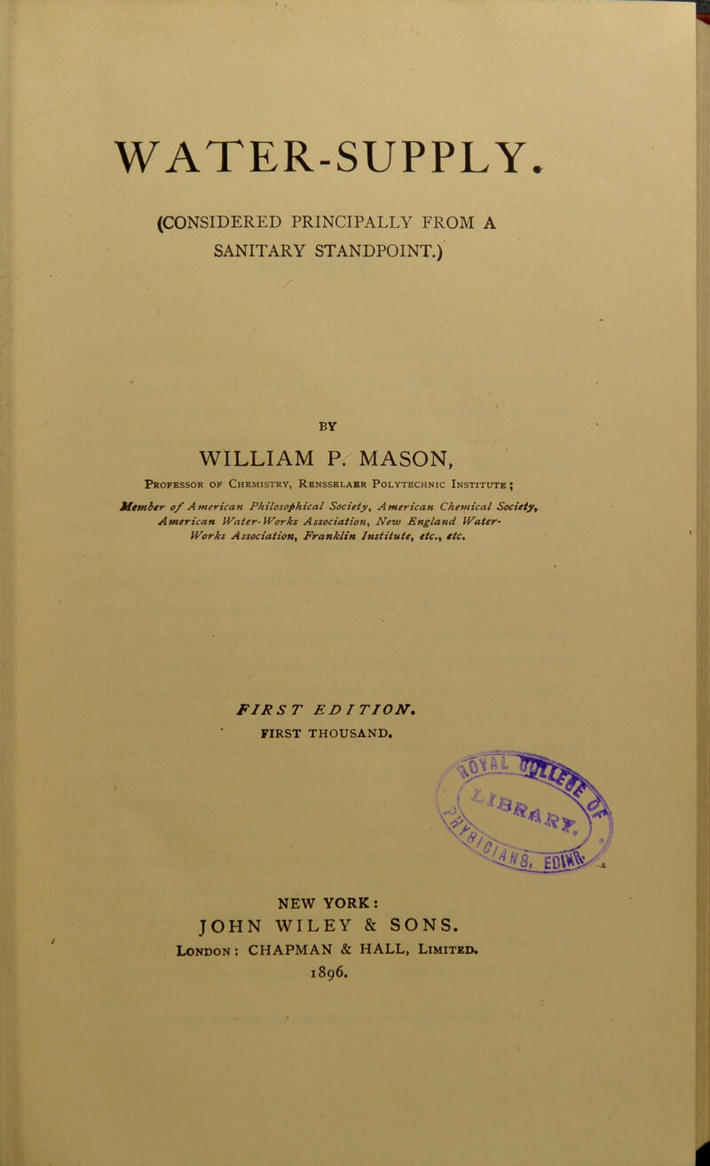 WATER-SUPPLY (CONSIDERED PRINCIPALLY FROM A SANITARY STANDPOINT.) BY WILLIAM P. MASON, Professor of Chemistry, Rensselaer Polytechnic Institute; Miembtr of American Philosophical Society, American Chemical Society^ American Water-Works Association, New England Water- Works Association, Franklin Institute, etc., etc. FIRST EDITION, FIRST THOUSAND. NEW YORK: JOHN WILEY & SONS. London : CHAPMAN & HALL, Limited. 1896.