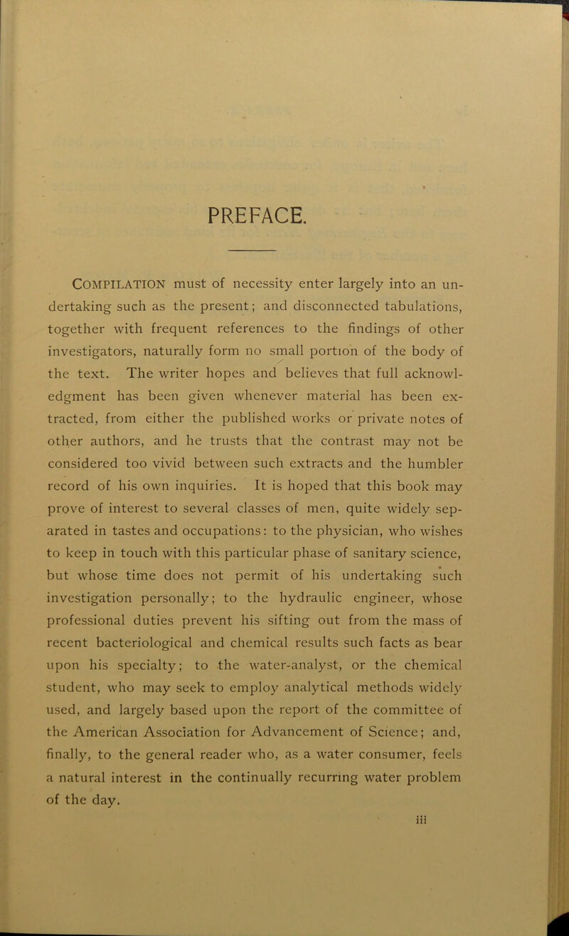 PREFACE. Compilation must of necessity enter largely into an un- dertaking such as the present; and disconnected tabulations, together with frequent references to the findings of other investigators, naturally form no small portion of the body of the text. The writer hopes and believes that full acknowl- edgment has been given whenever material has been ex- tracted, from either the published works or private notes of other authors, and he trusts that the contrast may not be considered too vivid between such extracts and the humbler record of his own inquiries. It is hoped that this book may prove of interest to several classes of men, quite widely sep- arated in tastes and occupations: to the physician, who wishes to keep in touch with this particular phase of sanitary science, but whose time does not permit of his undertaking such investigation personally; to the hydraulic engineer, whose professional duties prevent his sifting out from the mass of recent bacteriological and chemical results such facts as bear upon his specialty; to the water-analyst, or the chemical student, who may seek to employ analytical methods widely used, and largely based upon the report of the committee of the American Association for Advancement of Science; and, finally, to the general reader who, as a water consumer, feels a natural interest in the continually recurring water problem of the day.