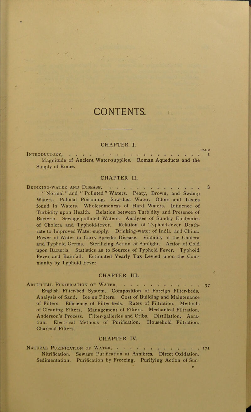 CONTENTS. PAGE I CHAPTER II. Drinking-water and Disease 8 “ Normal ” and “ Polluted ” Waters. Peaty, Brown, and Swamp Waters. Paludal Poisoning. Saw-dust Water. Odors and Tastes found in Waters. Wholesomeness of Hard Waters. Influence of Turbidity upon Health. Relation between Turbidity and Presence of Bacteria. Sewage-polluted Waters. Analyses of Sundry Epidemics of Cholera and Typhoid-fever. Relation of Typhoid-fever Death- rate to Improved Water-supply. Drinking-water of India and China. Power of Water to Carry Specific Disease. Viability of the Cholera and Typhoid Germs. Sterilizing Action of Sunlight. Action of Cold upon Bacteria. Statistics as to Sources of Typhoid Fever. Typhoid Fever and Rainfall. Estimated Yearly Tax Levied upon the Com- munity by Typhoid Fever. English Filter-bed System. Composition of Foreign Filter-beds. Analysis of Sand. Ice on Filters. Cost of Building and Maintenance of Filters. EflSciency of Filter-beds. Rates of Filtration. Methods of Cleaning Filters. Management of Filters. Mechanical Filtration. Anderson’s Process. Filter-galleries and Cribs. Distillation. Aera- tion. Electrical Methods of Purification. Household Filtration. Charcoal Filters. Nitrification. Sewage F^urification at Asni^res. Direct Oxidation. Sedimentation. Purification by Freezing. Purifying Action of Sun- CHAPTER III. Artificial Purification of Water, 97 CHAPTER IV. Natural Purification of Water 171