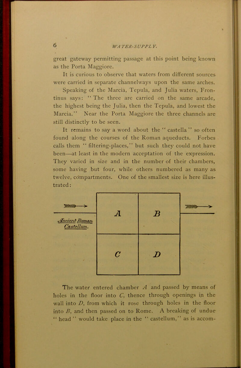 great gateway permitting passage at this point being known as the Porta Maggiore. It is curious to observe that waters from different sources were carried in separate channelways upon the same arches. Speaking of the Marcia, Tepula, and Julia waters, Fron- tinus says: “ The three are carried on the same arcade, the highest being the Julia, then the Tepula, and lowest the Marcia.” Near the Porta Maggiore the three channels are still distinctly to be seen. It remains to say a word about the “ castella ” so often found along the courses of the Roman aqueducts. Forbes calls them “ filtering-places,” but such they could not have been—at least in the modern acceptation of the expression. They varied in size and in the number of their chambers, some having but four, while others numbered as many as twelve, co'mpartments. One of the smallest size is here illus- trated : 'mm—> t^iicient Homajn, Castellum. A B 0 C D The water entered chamber A and passed by means of holes in the floor into C, thence through openings in the wall into D, from which it rose through holes in the floor into and then passed on to Rome. A breaking of undue “ head ” would take place in the ” castellum,” as is accom-
