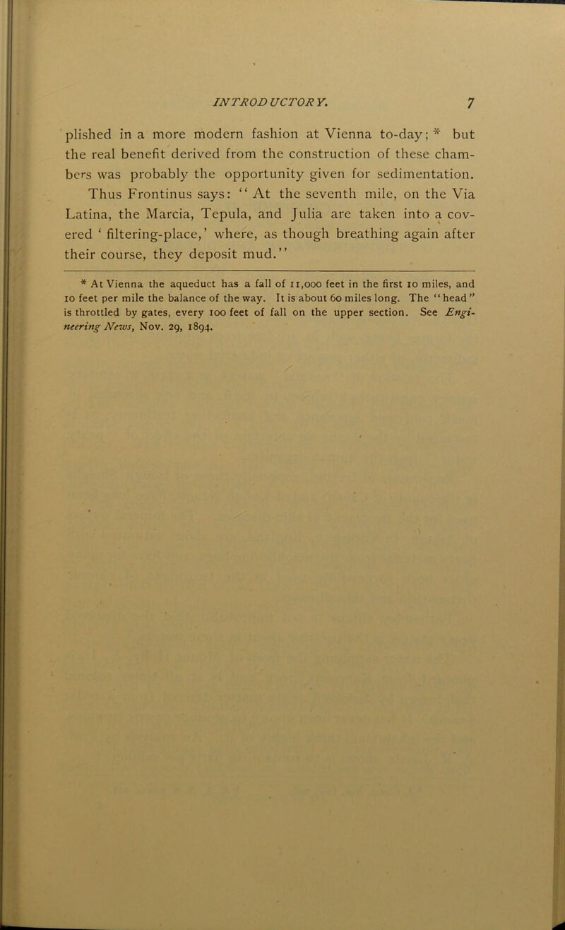 plished in a more modern fashion at Vienna to-day;* but the real benefit derived from the construction of these cham- bers was probably the opportunity given for sedimentation. Thus Frontinus says: “ At the seventh mile, on the Via Latina, the Marcia, Tepula, and Julia are taken into a cov- ered ‘ filtering-place,’ where, as though breathing again after their course, they deposit mud.” * At Vienna the aqueduct has a fall of 11,000 feet in the first 10 miles, and 10 feet per mile the balance of the way. It is about 60 miles long. The “head” is throttled by gates, every 100 feet of fall on the upper section. See Engi- neering News, Nov. 29, 1894.
