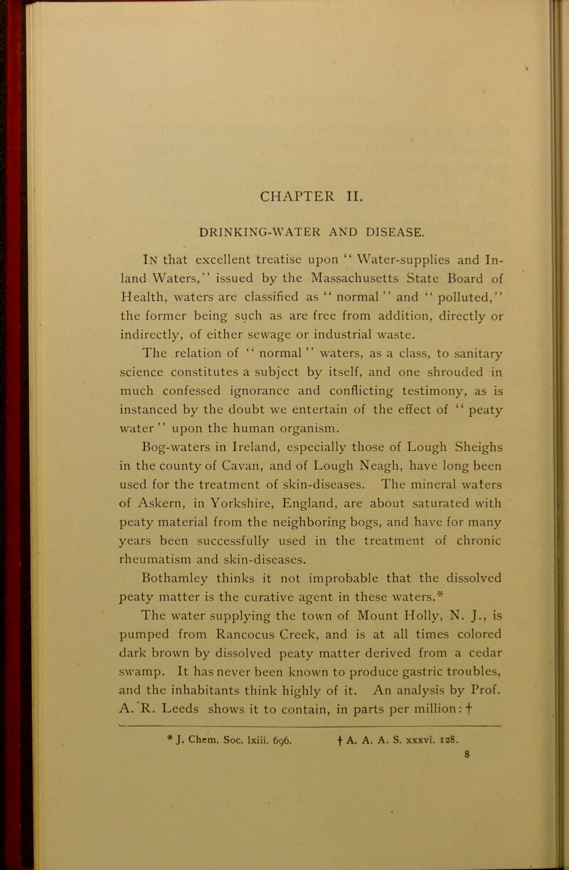 CHAPTER II. DRINKING-WATER AND DISEASE. In that excellent treatise upon “ Water-supplies and In- land Waters,” issued by the Massachusetts State Board of Health, waters are classified as “ normal ” and ” polluted,” the former being such as are free from addition, directly or indirectly, of either sewage or industrial waste. The relation of “ normal ” waters, as a class, to sanitary science constitutes a subject by itself, and one shrouded in much confessed ignorance and conflicting testimony, as is instanced by the doubt w'e entertain of the effect of “ peaty water” upon the human organism. Bog-waters in Ireland, especially those of Lough Sheighs in the county of Cavan, and of Lough Neagh, have long been used for the treatment of skin-diseases. The mineral waters of Askern, in Yorkshire, England, are about saturated with peaty material from the neighboring bogs, and have for many years been successfully used in the treatment of chronic rheumatism and skin-diseases. Bothamley thinks it not improbable that the dissolved peaty matter is the curative agent in these waters.* The water supplying the town of Mount Holly, N. J., is pumped from Rancocus Creek, and is at all times colored dark brown by dissolved peaty matter derived from a cedar swamp. It has never been known to produce gastric troubles, and the inhabitants think highly of it. An analysis by Prof. A. R. Leeds shows it to contain, in parts per million: f f A. A. A. S. xxxvi. 128. * J. Chem. Soc. Ixiii. 696.