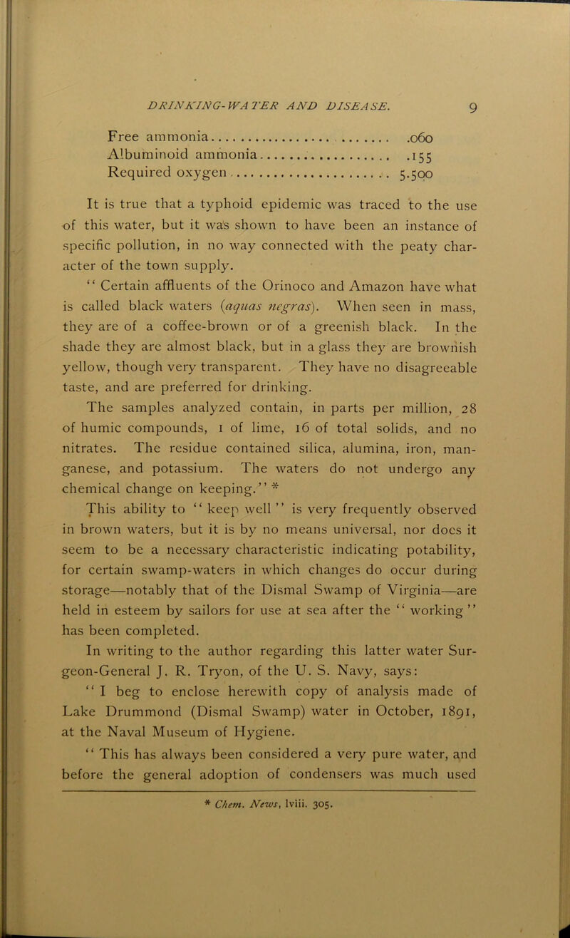 Free ammonia 060 Albuminoid ammonia 155 Required oxygen 5-5QO It is true that a typhoid epidemic was traced to the use of this water, but it wa's shown to have been an instance of specific pollution, in no way connected with the peaty char- acter of the town supply. “ Certain affluents of the Orinoco and Amazon have what is called black waters (aquas ncgras). When seen in mass, they are of a coffee-brown or of a greenish black. In the shade they are almost black, but in a glass they are brownish yellow, though very transparent. They have no disagreeable taste, and are preferred for drinking. The samples analyzed contain, in parts per million, 28 of humic compounds, i of lime, 16 of total solids, and no nitrates. The residue contained silica, alumina, iron, man- ganese, and potassium. The waters do not undergo any chemical change on keeping.” * This ability to “ keep well ” is very frequently observed in brown waters, but it is by no means universal, nor does it seem to be a necessary characteristic indicating potability, for certain swamp-waters in which changes do occur during storage—notably that of the Dismal Swamp of Virginia—are held in esteem by sailors for use at sea after the ” working” has been completed. In writing to the author regarding this latter water Sur- geon-General J. R. Tryon, of the U. S. Navy, says: ” I beg to enclose herewith copy of analysis made of Lake Drummond (Dismal Swamp) water in October, 1891, at the Naval Museum of Hygiene. “ This has always been considered a veiy pure water, and before the general adoption of condensers was much used * Chem. News, Iviii. 305.