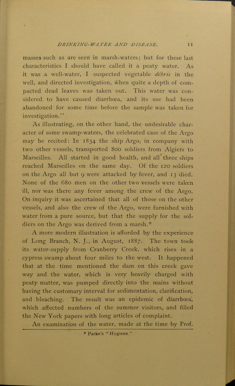 masses such as are seen in marsh-waters; but for these last characteristics I should have called it a peaty water. As it was a well-water, I suspected vegetable debris in the well, and directed investigation, when quite a depth of com- pacted dead leaves was taken out. This water was con- sidered to have caused diarrhoea, and its use had been abandoned for some time before the sample was taken for investigation. ” As illustrating, on the other hand, the undesirable char- acter of some swamp-waters, the celebrated case of the Argo may be recited: In 1834 the ship Argo, in company with two other vessels, transported 800 soldiers from Algiers to Marseilles. All started in good health, and all* three ships reached Marseilles on the same day. Of the 120 soldiers on the Argo all but 9 were attacked by fever, and 13 died. None of the 680 men on the other two vessels were taken ill, nor was there any fever among the crew of the Argo. On inquiry it was ascertained that all of those on the other vessels, and also the crew of the Argo, were furnished with water from a pure source, but that the supply for the sol- diers on the Argo was derived from a marsh.* A more modern illustration is afforded by the experience of Long Branch, N. J., in August, 1887. The town took its water-supply from Cranberry Creek, which rises in a cypress swamp about four miles to the west. It happened that at the time mentioned the dam on this creek gave way and the water, which is very heavily charged with peaty matter, was pumped directly into the mains without having the customary interval for sedimentation, clarification, and bleaching. The result was an epidemic of diarrhoea, which affected numbers of the summer visitors,, and filled the New York papers with long articles of complaint. An examination of the water, made at the time by Prof. * Parke’s “ Hygiene.”