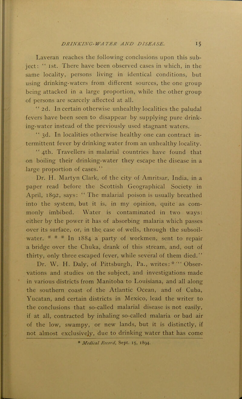 Laveran reaches the following conclusions upon this sub- ject; “ 1st. There have been observed cases in which, in the same locality, persons living in identical conditions, but using drinking-waters from different sources, the one group being attacked in a large proportion, while the other group of persons are scarcely affected at all. “ 2d. In certain otherwise unhealthy localities the paludal fevers have been seen to disappear by supplying pure drink- ing-water instead of the previously used stagnant waters. “ 3d. In localities otherwise healthy one can contract in- termittent fever by drinking water from an unhealthy locality. “ 4th. Travellers in malarial countries have found that on boiling their drinking-water they escape the disease in a large proportion of cases.” Dr. H. Martyn Clark, of the city of Amritsar, India, in a paper read before the Scottish Geographical Society in April, 1892, says; “ The malarial poison is usually breathed into the system, but it is, in my opinion, quite as com- monly imbibed. Water is contaminated in two ways; either by the power it has of absorbing malaria which passes over its surface, or, in the case of wells, through the subsoil- water. * * * In 1884 a party of workmen, sent to repair a bridge over the Chuka, drank of this stream, and, out of thirty, only three escaped fever, while several of them died.” Dr. W. H. Daly, of Pittsburgh, Pa., writesObser- vations and studies on the subject, and investigations made in various districts from Manitoba to Louisiana, and all along the southern coast of the Atlantic Ocean, and of Cuba, Yucatan, and certain districts in Mexico, lead the writer to the conclusions that so-called malarial disease is not easily, if at all, contracted by inhaling so-called malaria or bad air of the low, swampy, or new lands, but it is distinctly, if not almost exclusively, due to drinking water that has come * Medical Record, Sept. 15, 1894.