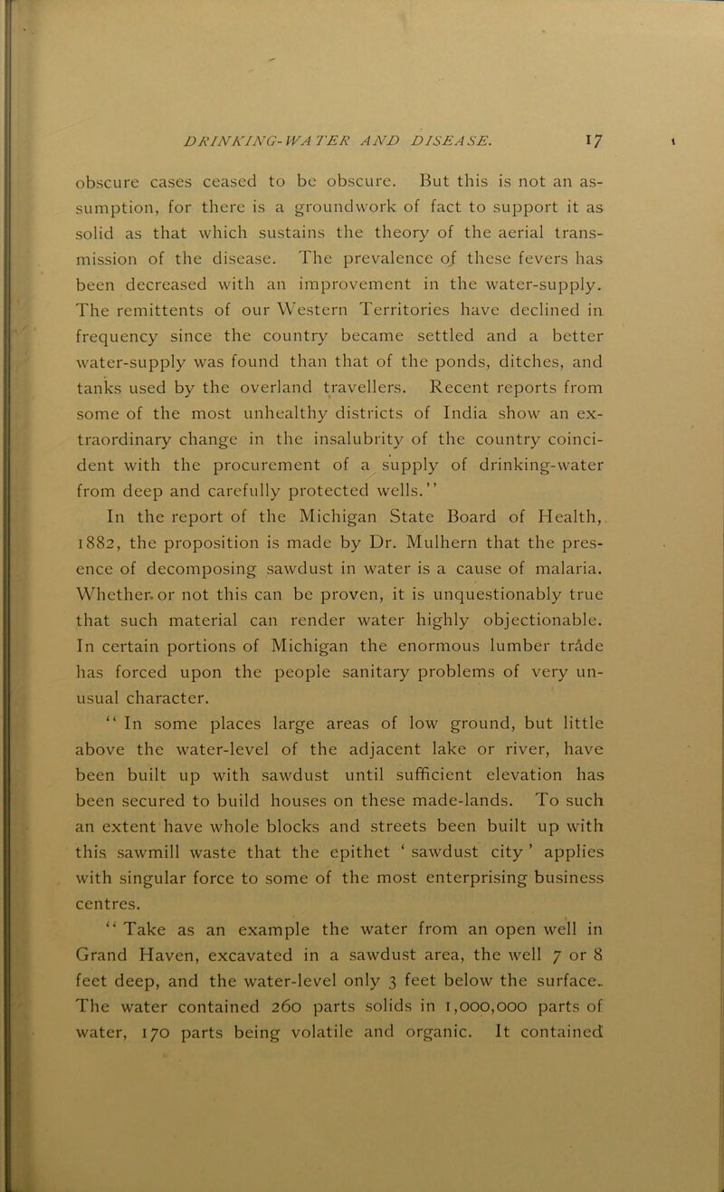 obscure cases ceased to be obscure. But this is not an as- sumption, for there is a groundwork of fact to support it as solid as that which sustains the theory of the aerial trans- mission of the disease. The prevalence of these fevers has been decreased with an improvement in the water-supply. The remittents of our Western Territories have declined in frequency since the country became settled and a better water-supply was found than that of the ponds, ditches, and tanks used by the overland travellers. Recent reports from some of the most unhealthy districts of India show an ex- traordinary change in the insalubrity of the country coinci- dent with the procurement of a supply of drinking-water from deep and carefully protected wells.” In the report of the Michigan State Board of Health, 1882, the proposition is made by Dr. Mulhern that the pres- ence of decomposing sawdust in water is a cause of malaria. Whether, or not this can be proven, it is unquestionably true that such material can render water highly objectionable. In certain portions of Michigan the enormous lumber trdde has forced upon the people sanitary problems of very un- usual character. ” In some places large areas of low ground, but little above the water-level of the adjacent lake or river, have been built up with sawdust until sufficient elevation has been secured to build houses on these made-lands. To such an extent have whole blocks and streets been built up with this sawmill waste that the epithet ‘ sawdust city ’ applies with singular force to some of the most enterprising business centres. “ Take as an example the water from an open well in Grand Haven, excavated in a sawdust area, the well 7 or 8 feet deep, and the water-level only 3 feet below the surface.. The water contained 260 parts solids in 1,000,000 parts of water, 170 parts being volatile and organic. It contained