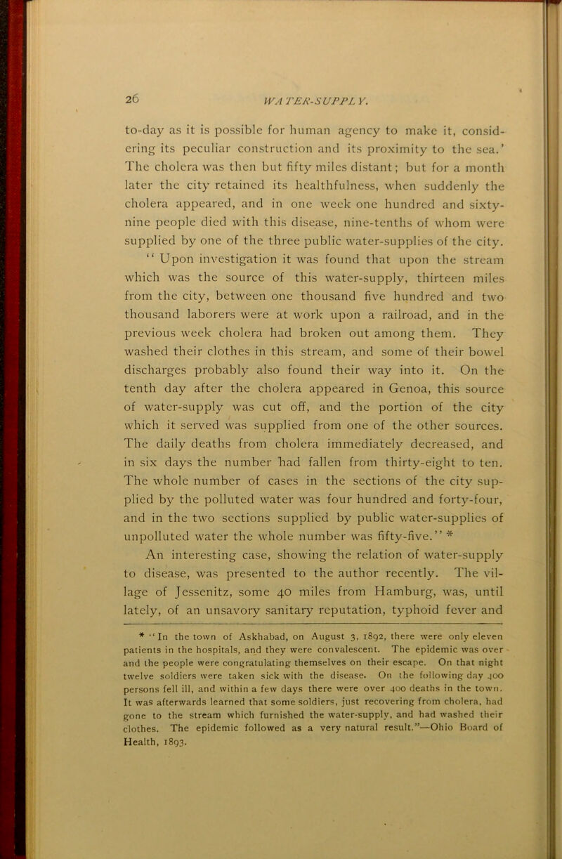 to-day as it is possible for human agency to make it, consid- ering its peculiar construction and its proximity to the sea.’ The cholera was then but fifty miles distant; but for a month later the city retained its healthfulness, when suddenly the cholera appeared, and in one week one hundred and sixty- nine people died with this disease, nine-tenths of whom were supplied by one of the three public water-supplies of the city. “ Upon investigation it was found that upon the stream which was the source of this water-supply, thirteen miles from the city, between one thousand five hundred and two thousand laborers were at work upon a railroad, and in the previous week cholera had broken out among them. They washed their clothes in this stream, and some of their bowel discharges probably also found their way into it. On the tenth day after the cholera appeared in Genoa, this source of water-supply was cut off, and the portion of the city which it served was supplied from one of the other sources. The daily deaths from cholera immediately decreased, and in six days the number liad fallen from thirty-eight to ten. The whole number of cases in the sections of the city sup- plied by the polluted water was four hundred and forty-four, and in the two sections supplied by public water-supplies of unpolluted water the whole number was fifty-five.” * An interesting case, showing the relation of water-supply to disease, was presented to the author recently. The vil- lage of Jessenitz, some 40 miles from Hamburg, was, until lately, of an unsavory sanitary reputation, typhoid fever and * “In the town of Askhabad, on August 3, 1892, there were only eleven patients in the hospitals, and they were convalescent. The epidemic was over and the people were congratulating themselves on their escape. On that night twelve soldiers were taken sick with the disease. On the following day 400 persons fell ill, and within a few days there vvere over 400 deaths in the town. It was afterwards learned that some soldiers, just recovering from cholera, had gone to the stream which furnished the water-supply, and had washed their clothes. The epidemic followed as a very natural result.”—Ohio Board of Health, 1893.