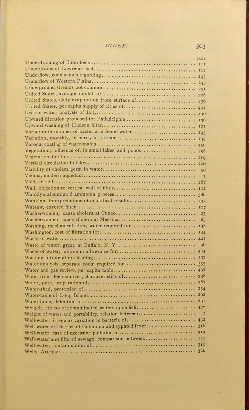 PAGE Underdraining of Ilion beds m Underdrains of Lawrence bed 112 Underflow, conclusions regarding 295 Underflow of Western Plains 293 Underground streams not common 291 United States, average rainfall of 228 United States, daily evaporation from surface of 236 United States, per capita supply of cities of 442 Uses of water, analysis of daily 440 Upward filtration proposed for Philadelphia 136 Upward washing of Hudson filter 121 Variation in number of bacteria in Seine water 193 Variation, monthly, in purity of stream 193 Varona, coating of water-mains 456 Vegetation, influence of, in small lakes and ponds 258 Vegetation in filters 119 Vertical circulation in lakes 260 Viability of cholera germ in water 59 Vienna, modern aqueduct 7 Voids in soil 287 Wall, objection to vertical wall of filter 102 Wanklyn albuminoid ammonia process 386 Wanklyn, interpretations of analytical results 393 Warsaw, covered filter 107 Washerwomen, cause cholera at Cuneo 25 Washerwomen, cause cholera at Messina 25 Washing, mechanical filter, water required for 138 Washington, cost of filtration for 144 Waste of water 442 Waste of water, great, at Buffalo, N. Y 96 Waste of water, minimum allowance for 444 Wasting filtrate after cleaning 132 Water analysis, separate room required for 355 Water and gas review, per capita table 43^ Water from deep sources, characteristics of 33^ Water, pure, preparation of 387 Water shed, protection of 254 Water-table of Long Island 292 Water-table, definition of 291 Weigelt, effects of contaminated waters upon fish 472 Weight of water and portability, relation between 2 Well-water, irregular variation in bacteria of 432 Well-water of District of Columbia and typhoid fever 3^6 Well-water, case of excessive pollution of 3^3 Well-water and filtered sewage, comparison between 131 Well-water, contamination of 3^0 Wells, Artesian 326