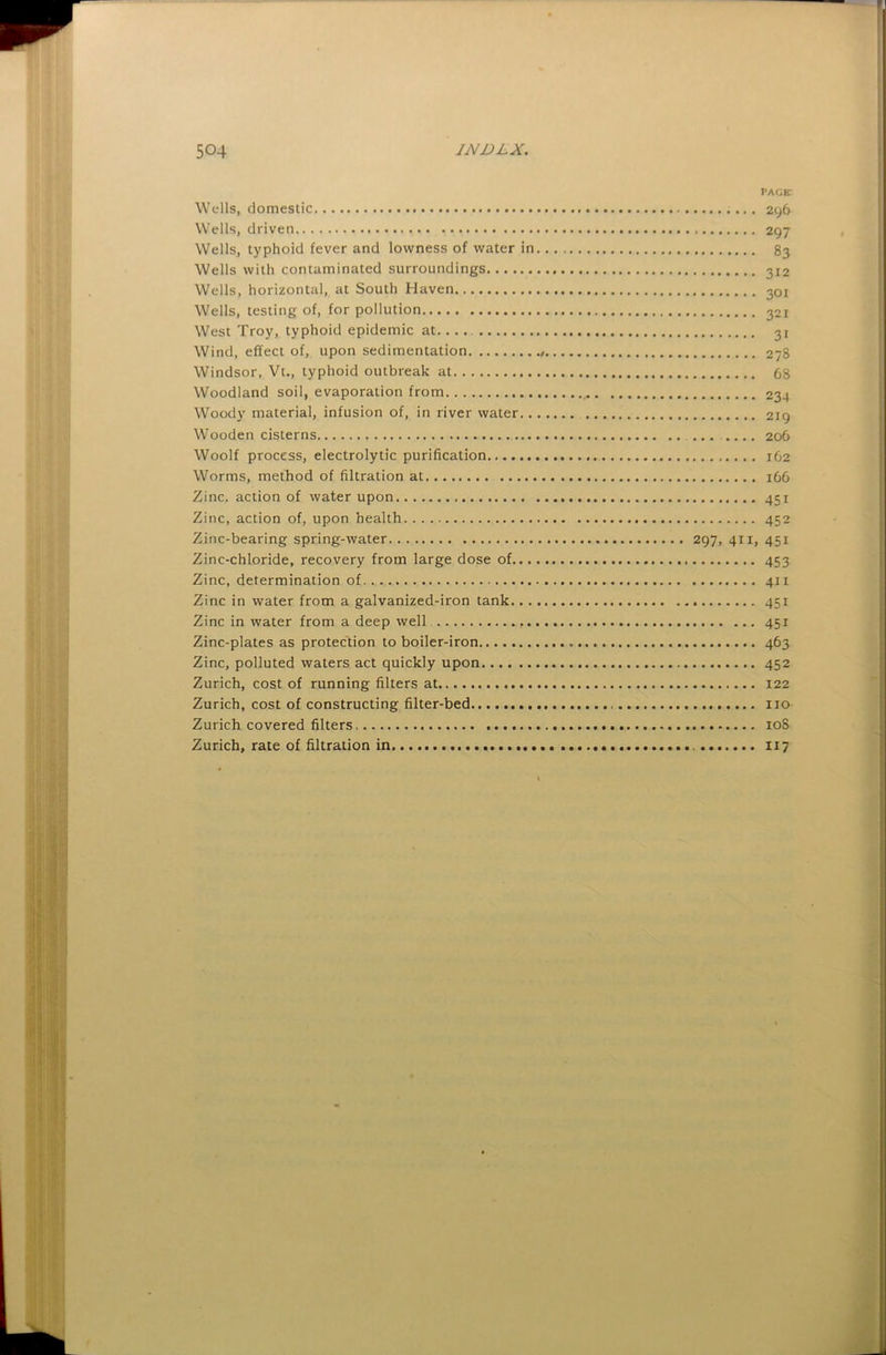 page: Wells, domestic 296 Wells, driven 297 Wells, typhoid fever and lowness of water in 83 Wells with contaminated surroundings 312 Wells, horizontal, at South Haven 301 Wells, testing of, for pollution 321 West Troy, typhoid epidemic at.... 31 Wind, effect of, upon sedimentation $ 278 Windsor, Vt., typhoid outbreak at 68 Woodland soil, evaporation from 234 Woody material, infusion of, in river water 219 Wooden cisterns ... 206 Woolf process, electrolytic purification 162 Worms, method of filtration at 166 Zinc, action of water upon 451 Zinc, action of, upon health 452 Zinc-bearing spring-water 297, 411, 451 Zinc-chloride, recovery from large dose of 453 Zinc, determination of 411 Zinc in water from a galvanized-iron tank 451 Zinc in water from a deep well 451 Zinc-plates as protection to boiler-iron 463 Zinc, polluted waters act quickly upon 452 Zurich, cost of running filters at 122 Zurich, cost of constructing filter-bed no Zurich covered filters. loS Zurich, rate of filtration in..... 117