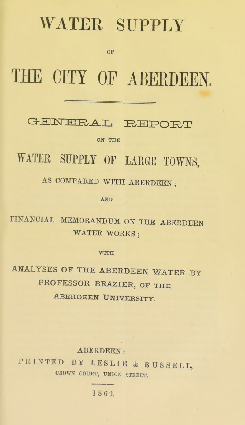 WATEE SUPPLY OP THE CITY OF ABERDEEN. ON THE WATER SUPPLY OF LARGE TOWNS, AS COMPARED WITH ABERDEEN; AND FINANCIAL MEMORANDUM ON THE ABERDEEN WATER WORKS; WITH ANALYSES OF THE ABERDEEN WATER BY PROFESSOR BRAZIER, OF THE ABERDEEN UNIVERSITY. ABERDEEN: PRINTED BY LESLIE & RUSSELL, CROWN COURT, UNION STREET.