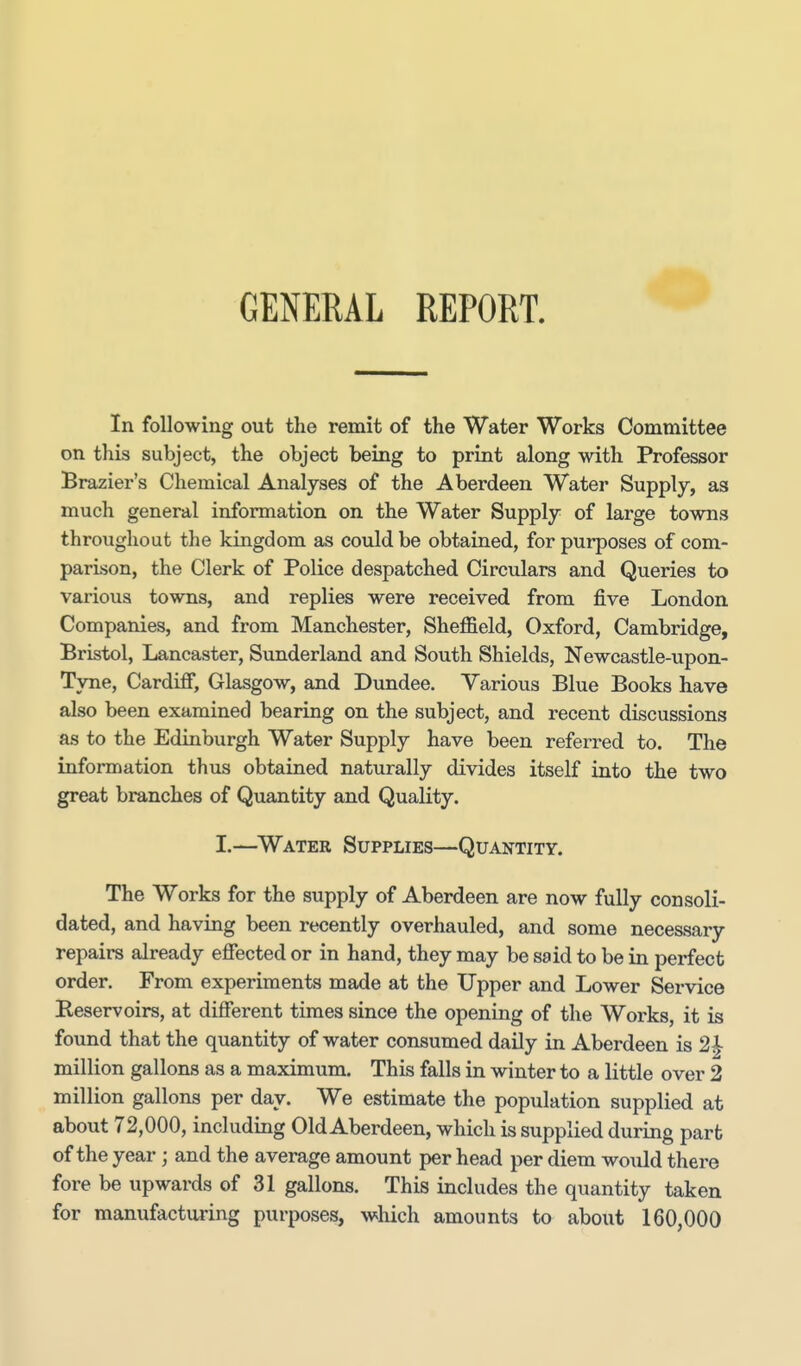 GENERAL REPORT, In following out the remit of the Water Works Committee on this subject, the object being to print along with Professor Brazier's Chemical Analyses of the Aberdeen Water Supply, as much general information on the Water Supply of large towns throughout the kingdom as could be obtained, for purposes of com- parison, the Clerk of Police despatched Circulars and Queries to various towns, and replies were received from five London Companies, and from Manchester, Sheffield, Oxford, Cambridge, Bristol, Lancaster, Sunderland and South Shields, Newcastle-upon- Tyne, Cardiff, Glasgow, and Dundee. Various Blue Books have also been examined bearing on the subject, and recent discussions as to the Edinburgh Water Supply have been referred to. The information thus obtained naturally divides itself into the two great branches of Quantity and Quality. I.—^Water Supplies—Quantity. The Works for the supply of Aberdeen are now fully consoli- dated, and having been recently overhauled, and some necessary repairs already efiected or in hand, they may be said to be in perfect order. From experiments made at the Upper and Lower Service Reservoirs, at different times since the opening of the Works, it is found that the quantity of water consumed daily in Aberdeen is 2^ million gallons as a maximum. This falls in winter to a little over 2 million gallons per day. We estimate the pop\ilation supplied at about 72,000, including Old Aberdeen, which is supplied during part of the year; and the average amount per head per diem would there fore be upwards of 31 gallons. This includes the quantity taken for manufacturing purposes, which amounts to about 160,000