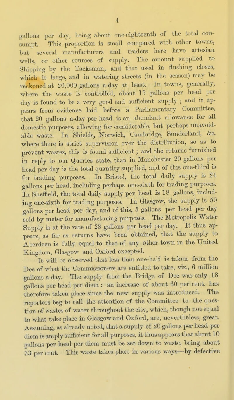 gallons iwr day, being abont one-oigliteenth of the total con- svvnipt. Tliis proportion is small compared with other towns, bnt several manufacturers and traders here have artesian wells, or other sources of supply. The amount supplied to Shipping by the Tacksman, and that used in flushing closes, which is large, and in watering streets (in the season) may be reckoned at 20,000 gallons a-day at least. In towns, generally, where the waste is controlled, about 15 gallons per head per day is found to be a very good and sufficient supply ; and it ap- pears from evidence laid before a Parliamentary Committee, that 20 gallons a-day per head is an abundant allowance for all domestic purposes, allowing for considerable, but perhaps unavoid- able waste. In Shields, Norwich, Cambridge, Sunderland, &c. where there is strict supervision over the distribution, so as to prevent wastes, this is found sufficient; and the returns fm-nished in reply to our Queries state, that in Manchester 20 gallons per head per day is the total quantity supplied, and of this one-third is for trading purposes. In Bristol, the total daUy supply is 24 gallons per head, including perhaj^ one-sixth for trading purposes. In Sheffield, the total daily supply per head is 18 gallons, includ- ing one-sixth for trading purposes. In Glasgow, the supply is 50 gallons per head per day, and of this, 5 gallons per head per day sold by meter for manufacturing purposes. The Metropolis Water Supply is at the rate of 28 gallons per head per day. It thus ap- pears, as far as returns have been obtained, that the supply to Aberdeen is fully equal to that of any other town in the United Kingdom, Glasgow and Oxford excepted. It will be observed that less than one-half is taken from the Dee of what the Commissioners are entitled to take, viz., 6 million gallons a-day. The supply from the Bridge of Dee was only 18 gallons per head per diem : an increase of about 60 per cent, has therefore taken place since the new supply was introduced. The reporters beg to call the attention of the Committee to the ques- tion of wastes of water throughout the city, which, though not equal to what take place in Glasgow and Oxford, are, nevertheless, great. Assuming, as already noted, that a supply of 20 gallons per head per diem is amply sufficient for all purposes, it thus appears that about 10 gallons per head per diem must be set down to waste, being about 33 per cent. This waste takes place in various ways—by defective