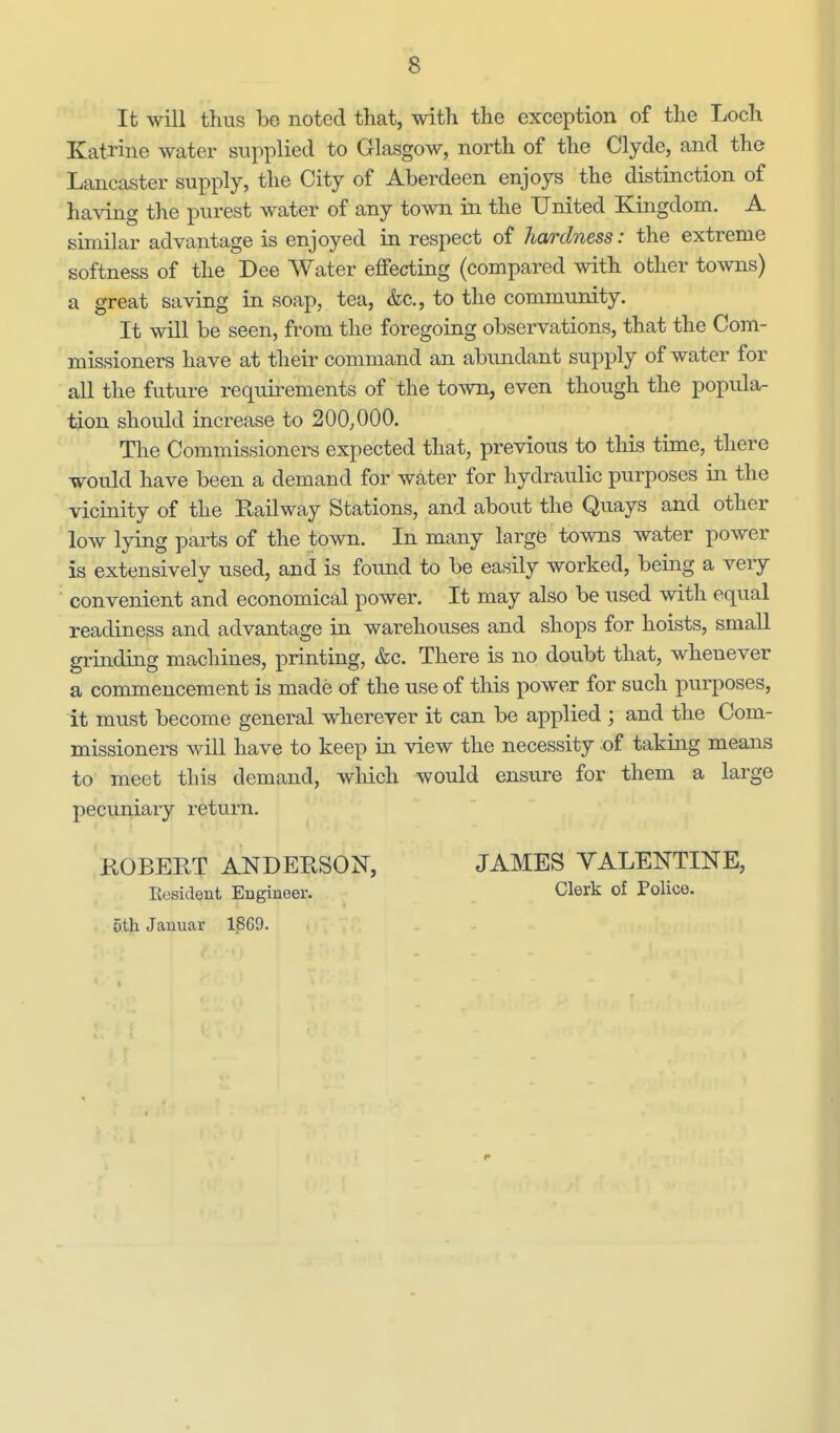 It will thus be noted that, with the exception of the Loch Katrine water supplied to Glasgow, north of the Clyde, and the Lancaster supply, the City of Aberdeen enjoys the distinction of having the purest water of any town in the United Kingdom. A similar advantage is enjoyed in respect of hardness: the extreme softness of the Dee Water effecting (compared with other towns) a great saving in soap, tea, &c., to the community. It will be seen, from the foregoing observations, that the Com- missioners have at their command an abundant supply of water for all the future requirements of the town, even though the popula- tion should increase to 200,000. The Commissioners expected that, previous to this time, there would have been a demand for water for hydraulic purposes in the vicinity of the Railway Stations, and aboixt the Quays and other low lying parts of the town. In many large towns water power is extensively used, and is found to be easily worked, being a very ' convenient and economical power. It may also be used with equal readiness and advantage in warehouses and shops for hoists, small grinding machines, printing, &c. There is no doubt that, whenever a commencement is made of the use of this power for such purposes, it must become general wherever it can be applied ; and the Com- missioners will have to keep in view the necessity of taking means to meet this demand, which would ensure for them a large pecuniary return. ROBERT ANDERSON, Eesident Engineer. 5th Januar 18G9. JAMES VALENTINE, Clerk of Police.