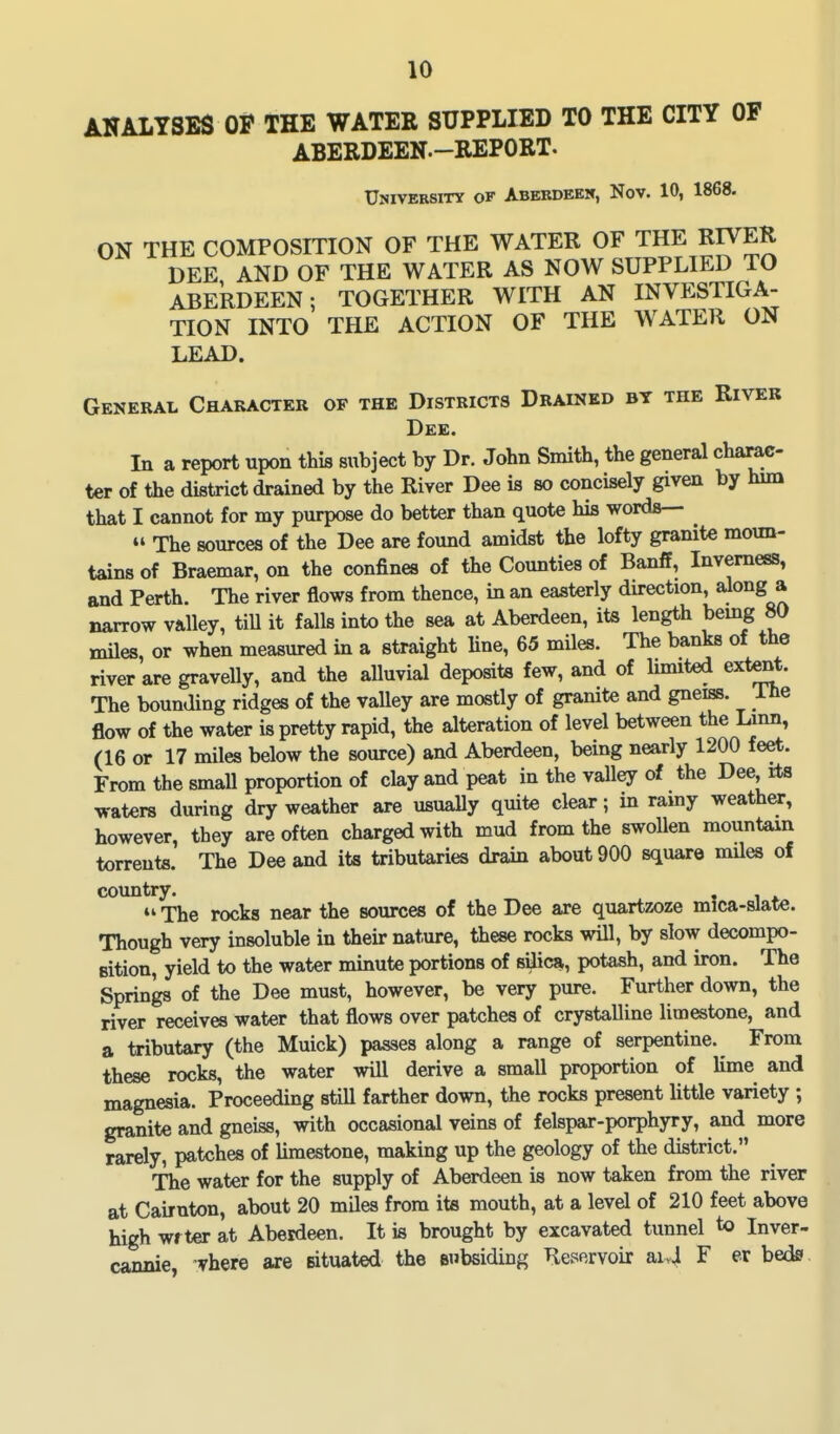 ANALYSES OF THE WATER SUPPLIED TO THE CITY OF ABERDEEN.-REPORT. University of Abebdeek, Nov. 10, 1868. ON THE COMPOSITION OF THE WATER OF THE RIVER DEE AND OF THE WATER AS NOW SUPPLIED TO ABERDEEN; TOGETHER WITH AN INVESTIGA- TION INTO THE ACTION OF THE WATER ON LEAD. General Character of the Districts Drained by the Rivek Dee. In a report upon this subject by Dr. John Smith, the general charac- ter of the district drained by the River Dee is so concisely given by him that I cannot for my purpose do better than quote his words—  The sources of the Dee are found amidst the lofty granite moun- tains of Braemar, on the confines of the Counties of Banff, Inverness, and Perth. The river flows from thence, in an easterly direction, along a narrow valley, tiU it falls into the sea at Aberdeen, its length bemg 80 miles, or when measured in a straight Hue, 65 miles. The banks of the river are gravelly, and the alluvial deposits few, and of Imuted extent. The bounding ridges of the valley are mostly of granite and gneiss. The flow of the water is pretty rapid, the alteration of level between the Lmn, (16 or 17 miles below the source) and Aberdeen, being nearly 1200 feet. From the small proportion of clay and peat in the valley of the Dee its waters during dry weather are usually quite clear; in ramy weather, however, they are of ten charged with mud from the swollen mountain torrents. The Dee and its tributaries drain about 900 square mUes of country.  The rocks near the sources of the Dee are quartzoze mica-slate. Though very insoluble in their nature, these rocks will, by slow decompo- sition, yield to the water minute portions of silica, potash, and iron. The Springs of the Dee must, however, be very pure. Further down, the river receives water that flows over patches of crystalline limestone, and a tributary (the Muick) passes along a range of serpentine. From these rocks, the water will derive a small proportion of lime and magnesia. Proceeding still farther down, the rocks present little variety ; granite and gneiss, with occasional veins of felspar-porphyry, and more rarely, patches of limestone, making up the geology of the district. The water for the supply of Aberdeen is now taken from the river at Cairnton, about 20 miles from its mouth, at a level of 210 feet above high wrter at Aberdeen. It is brought by excavated tunnel to Inver- cannie, vhere are situated the subsiding Reservoir ai>4 F er beds