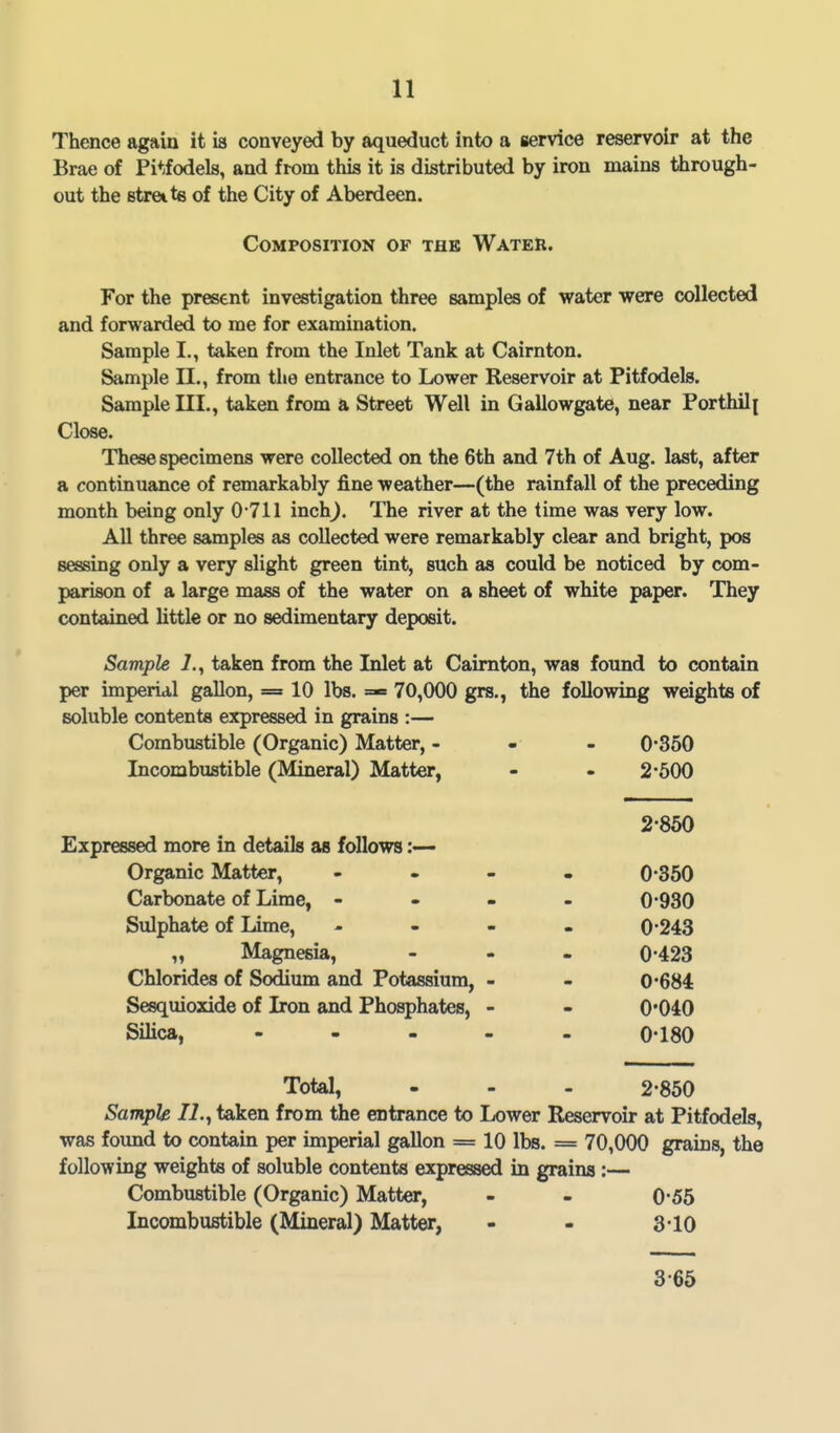 Thence again it is conveyed by aqueduct into a service reservoir at the Brae of Pitfodels, and from this it is distributed by iron mains through- out the streits of the City of Aberdeen. Composition of the Water. For the present investigation three samples of water were collected and forwarded to me for examination. Sample I., taken from the Inlet Tank at Cairnton. Sample 11., from the entrance to Lower Reservoir at Pitfodels. Sample III., taken from a Street Well in Gallowgate, near Porthili Close. These specimens were collected on the 6th and 7th of Aug. last, after a continuance of remarkably fine weather—(the rainfall of the preceding month being only 0 711 inch^. The river at the time was very low. All three samples as collected were remarkably clear and bright, pos sessing only a very slight green tint, such as could be noticed by com- parison of a large mass of the water on a sheet of white paper. They contained little or no sedimentary deposit. Sample L, taken from the Inlet at Cairnton, was found to contain per imperial gallon, == 10 lbs. =«» 70,000 grs., the following weights of soluble contents expressed in grains :— Combustible (Organic) Matter, - 0*3oO Incombustible (Mineral) Matter, - - 2*500 2-850 Expressed more in details as follows :— Organic Matter, - . - . 0-350 Carbonate of Lime, - - - 0-930 Sulphate of Lime, - - - 0-243 „ Magnesia, - 0-423 Chlorides of Sodium and Potassium, - - 0*684 Sesquioxide of Iron and Phosphates, - - 0*040 Silica, - - - . - 0-180 Total, - - - 2-850 Sample 12., taken from the entrance to Lower Reservoir at Pitfodels, was found to contain per imperial gallon = 10 lbs. = 70,000 grains, the following weights of soluble contents expressed in grains:— Combustible (Organic) Matter, - - 0-55 Incombustible (Mineral) Matter, - - 3-10 3-65