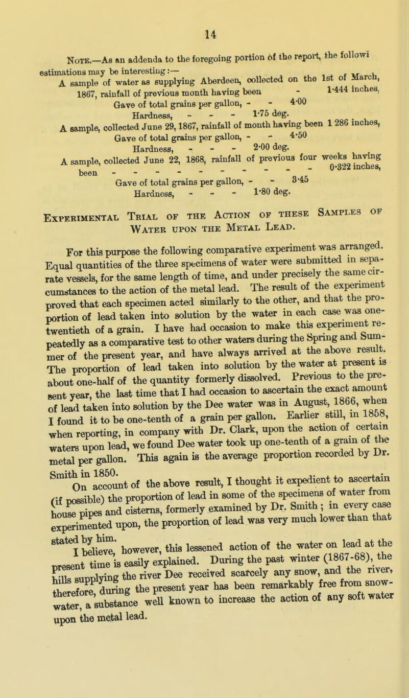 Note.—As an addenda to the foregoing portion of the report, the followi estimations may be interesting:— < * » Mo-^u A sample of water as supplying Aberdeen, collected on the Ist of Marcn, 1867, rainfall of previous month having been - l*444 inches, Gave of total grains per gallon, - - 4*00 Hardness, - - - 1-75 deg. A sample, collected June 29,1867, rainfall of month having been 1 286 inches. Gave of total grains per gallon, - - 4*50 Hardness, - - - 2-00 deg. A sample, collected June 22, 1868, rainfall of previous four weeks having , _ _ - 0*322 inches, been - -- -- -- Gave of total grains per gallon, - - 3'40 Hardness, - - - 1*80 deg. Experimental Trial of the Action of these Samples op Water upon the Metal Lead. For this purpose the following comparative experiment was arranged. Equal quantities of the three specimens of water were submitted m sepa- rate vessels, for the same length of time, and under precisely the same cir- cumstances to the action of the metal lead. The result of the expermient proved that each specimen acted similarly to the other, and that the pro- portion of lead taken into solution by the water in each case was one- Jwentieth of a grain. I have had occasion to make this experiment re- peatedly as a comparative test to other waters during the bpnng and bum- mer of the present year, and have always arrived at the above result. The proportion of lead taken into solution by the water at pr^nt is about one-half of the quantity formerly dissolved. Previous to the pre- sent year, the last time that I had occasion to ascertain the exact amount of lead taken into solution by the Dee water was in August, 1866, when I found it to be one-tenth of a grain per gallon. Earher still, in 1858, when reporting, in company with Dr. Clark, upon the action of certain waters upon lead, we found Dee water took up one-tenth of a gram of the metal per gallon. This again is the average proportion recorded by Dr. ^'^O^ Blount of the above result, I thought it expedient to ascertain (\i Doesible) the proportion of lead in some of the specimens of water from ho^^ pes and « formerly examined by Dr. Smith ; xn every case ex^imeTted upon, the proportion of lead was very much lower than that '^'l b2!^* however, this lessened action of the --^-on l^^^t the present time is easily explained. Dmring the past winter (1867-68), the S^^pplying the river Dee received scarcely any snow and the nver, i W Si2 the present year has been remarkably free from snow- ^ ^own to increase the action of any soft water upon the metal lead.