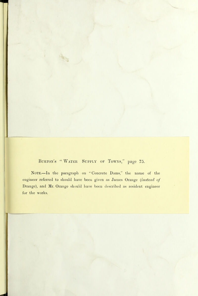 Burton's  Water Supply of Towns, page 7.5. Note.—In the paragraph on  Concrete Dams/' the name of the engineer referred to should have been given as James Orange (instead of Drange), and Mr. Orange should have been described as resident engineer for the works.