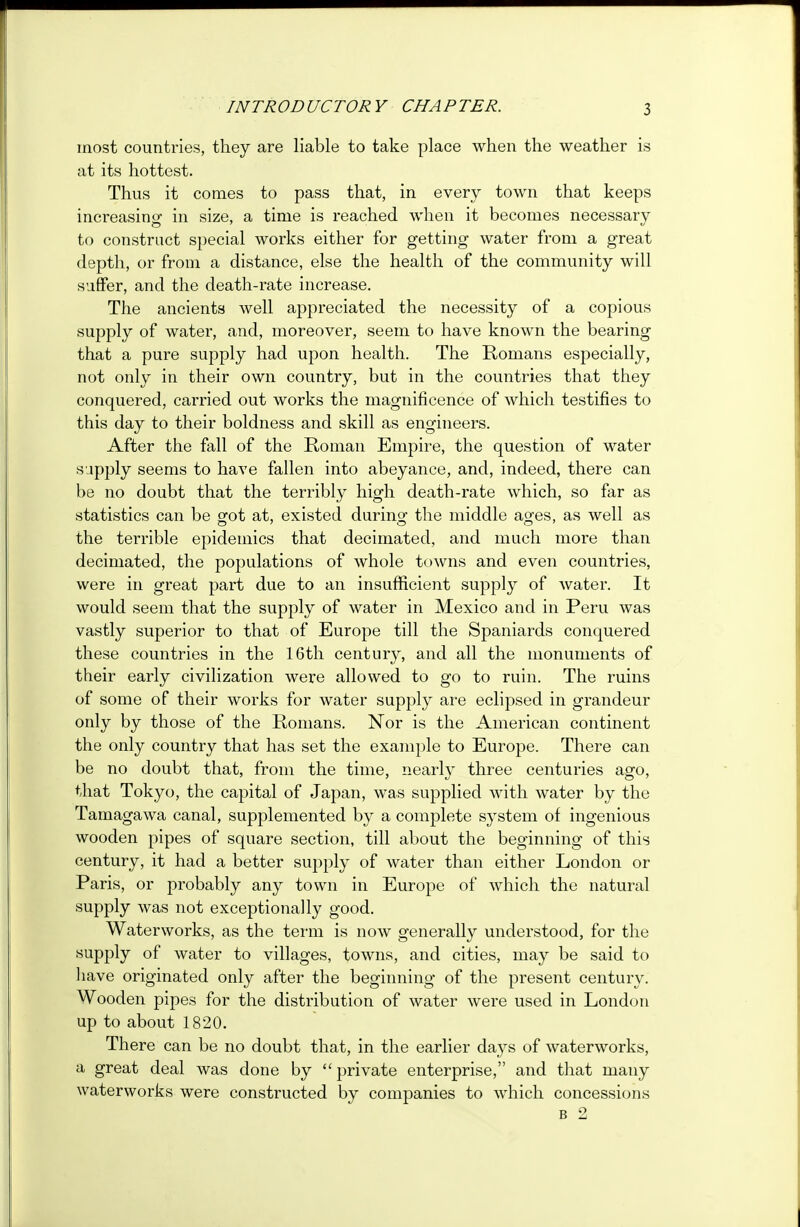 INTRODUCTORY CHAPTER. most countries, they are liable to take place when the weather is at its hottest. Thus it comes to pass that, in every town that keeps increasing in size, a time is reached when it becomes necessary to construct special works either for getting water from a great depth, or from a distance, else the health of the community will suffer, and the death-rate increase. The ancients well appreciated the necessity of a copious supply of water, and, moreover, seem to have known the bearing that a pure supply had upon health. The Romans especially, not only in their own country, but in the countries that they conquered, carried out works the magnificence of which testifies to this day to their boldness and skill as engineers. After the fall of the Roman Empire, the question of water supply seems to have fallen into abeyance, and, indeed, there can be no doubt that the terribly high death-rate which, so far as statistics can be gfot at, existed during the middle ages, as well as the terrible epidemics that decimated, and much more than decimated, the populations of whole towns and even countries, were in great part due to an insufficient supply of water. It would seem that the supply of water in Mexico and in Peru was vastly superior to that of Europe till the Spaniards conquered these countries in the 16th century, and all the monuments of their early civilization were allowed to go to ruin. The ruins of some of their works for water supply are eclipsed in grandeur only by those of the Romans. Nor is the American continent the only country that has set the example to Europe. There can be no doubt that, from the time, nearly three centuries ago, that Tokyo, the capital of Japan, was supplied with water by the Tamagawa canal, supplemented by a complete system of ingenious wooden pipes of square section, till about the beginning of this century, it had a better supply of water than either London or Paris, or probably any town in Europe of which the natural supply was not exceptionally good. Waterworks, as the term is now generally understood, for the supply of water to villages, towns, and cities, may be said to have originated only after the beginning of the present century. Wooden pipes for the distribution of water were used in London up to about 1820. There can be no doubt that, in the earlier days of waterworks, a great deal was done by  private enterprise, and that many waterworks were constructed by companies to which concessions b 2