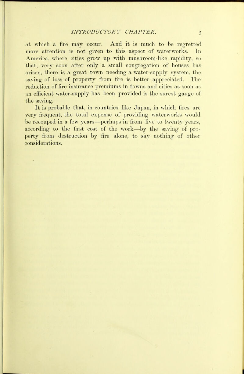 INTR OD UCTOR Y CHA P TER. at which a fire may occur. And it is much to be regretted more attention is not given to this aspect of waterworks. In America, where cities growT up with mushroom-like rapidity, so that, very soon after only a small congregation of houses has arisen, there is a great town needing a water-supply system, the saving of loss of property from fire is better appreciated. The reduction of fire insurance premiums in towns and cities as soon as an efficient water-supply has been provided is the surest gauge of the saving. It is probable that, in countries like Japan, in which fires are very frequent, the total expense of providing waterworks would be recouped in a few years—perhaps in from five to twenty years, according to the first cost of the work—by the saving of pro- perty from destruction by fire alone, to say nothing of other considerations.