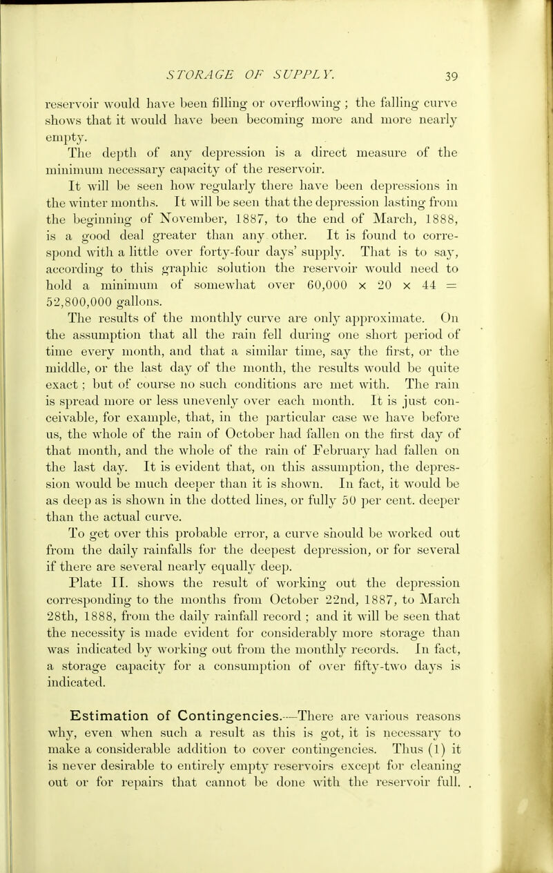 reservoir would have been filling or overflowing ; the falling curve shows that it would have been becoming more and more nearly empty. The depth of any depression is a direct measure of the minimum necessary capacity of the reservoir. It will be seen how regularly there have been depressions in the winter months. It will be seen that the depression lasting from the beginning of November, 1887, to the end of March, 1888, is a good deal greater than any other. It is found to corre- spond with a little over forty-four days' supply. That is to say, according to this graphic solution the reservoir would need to hold a minimum of somewhat over 60,000 x 20 x 44 = 52,800,000 gallons. The results of the monthly curve are only approximate. On the assumption that all the rain fell during one short period of time every month, and that a similar time, say the first, or the middle, or the last day of the month, the results would be quite exact ; but of course no such conditions are met with. The rain is spread more or less unevenly over each month. It is just con- ceivable, for example, that, in the particular case we have before us, the whole of the rain of October had fallen on the first day of that month, and the whole of the rain of February had fallen on the last day. It is evident that, on this assumption, the depres- sion would be much deeper than it is shown. In fact, it would be as deep as is shown in the dotted lines, or fully 50 per cent, deeper than the actual curve. To get over this probable error, a curve should be Avorked out from the daily rainfalls for the deepest depression, or for several if there are several nearly equally deep. Plate II. shows the result of working out the depression corresponding to the months from October 22nd, 1887, to March 28th, 1888, from the daily rainfall record ; and it will be seen that the necessity is made evident for considerably more storage than was indicated by working out from the monthly records. In fact, a storage capacity for a consumption of over fifty-two days is indicated. Estimation of Contingencies.-—There are various reasons why, even when such a result as this is got, it is necessary to make a considerable addition to cover contingencies. Thus (1) it is never desirable to entirely empty reservoirs except for cleaning out or for repairs that cannot be done with the reservoir full.