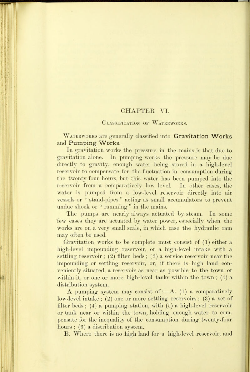 CHAPTER VI. Classification of Waterworks. Waterworks are generally classified into Gravitation Works and Pumping Works. In gravitation works the pressure in the mains is that due to gravitation alone. In pumping works the pressure may be due directly to gravity, enough water being stored in a high-level reservoir to compensate for the fluctuation in consumption during the twenty-four hours, but this water has been pumped into the reservoir from a comparatively low level. In other cases, the water is pumped from a low-level reservoir directly into air vessels or  stand-pipes  acting as small accumulators to prevent undue shock or  ramming  in the mains. The pumps are nearly always actuated by steam. In some few cases they are actuated by water power, especially when the works are on a very small scale, in which case the hydraulic ram may often be used. Gravitation works to be complete must consist of (l) either a high-level impounding reservoir, or a high-level intake with a settling reservoir; (2) filter beds; (3) a service reservoir near the impounding or settling reservoir, or, if there is high land con- veniently situated, a reservoir as near as possible to the town or within it, or one or more high-level tanks within the town; (4) a distribution system. A pumping system may consist of:—A. (1) a comparatively low-level intake ; (2) one or more settling reservoirs ; (3) a set of filter beds; (4) a pumping station, with (5) a high-level reservoir or tank near or within the town, holding enough water to com- pensate for the inequality of the consumption during twenty-four hours ; (6) a distribution system. B. Where there is no high land for a hisrh-level reservoir, and