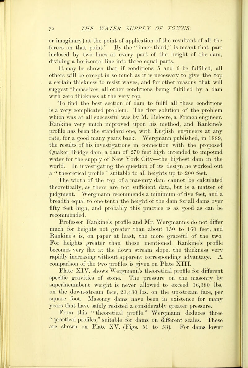 or imaginary) at the point of application of the resultant of all the forces on that point. By the inner third, is meant that part inclosed by two lines at every part of the height of the dam, dividing a horizontal line into three equal parts. It may be shown that if conditions 5 and 6 be fulfilled, all others will be except in so much as it is necessary to give the top a certain thickness to resist waves, and for other reasons that will suggest themselves, all other conditions being fulfilled by a dam with zero thickness at the very top. To find the best section of dam to fulfil all these conditions is a very complicated problem. The first solution of the problem which was at all successful was by M. Delocre, a French engineer. Rankine very much improved upon his method, and Rankine's profile has been the standard one, with English engineers at any rate, for a good many years back. Wergmann published, in 1889, the results of his investigations in connection with the proposed Quaker Bridge dam, a dam of 270 feet high intended to impound water for the supply of New York City—the highest dam in the world. In investigating the question of its design he worked out a  theoretical profile  suitable to all heights up to 200 feet. The width of the top of a masonry dam cannot be calculated theoretically, as there are not sufficient data, but is a matter of judgment. Wergmann recommends a minimum of five feet, and a breadth equal to one-tenth the height of the dam for all dams over fifty feet high, and probably this practice is as good as can be recommended. Professor Rankine's profile and Mr, Wergmann's do not differ much for heights not greater than about 150 to 160 feet, and Rankine's is, on paper at least, the more graceful of the two. For heights greater than those mentioned, Rankine's profile becomes very flat at the down stream slope, the thickness very rapidly increasing without apparent corresponding advantage. A comparison of the two profiles is given on Plate XIII. Plate XIV. shows Wergmann's theoretical profile for different specific gravities of stone. The pressure on the masonry by superincumbent weight is never allowed to exceed 16,380 lbs. on the down-stream face, 20,480 lbs. on the up-stream face, per square foot. Masonry dams have been in existence for many years that have safely resisted a considerably greater pressure. From this  theoretical profile Wergmann deduces three  practical profiles, suitable for dams on different scales. These are shown on Plate XV. (Figs. 51 to 53). For dams lower