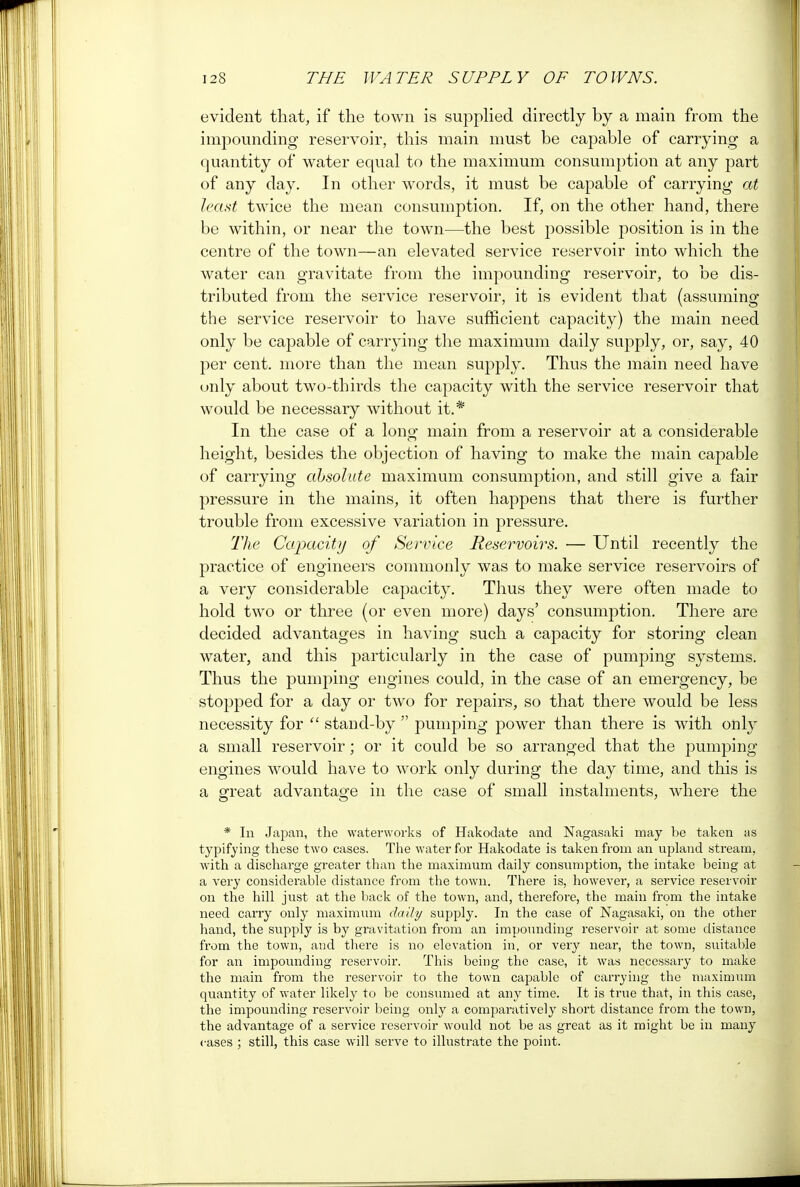 evident that, if the town is supplied directly by a main from the impounding reservoir, this main must be capable of carrying a quantity of water equal to the maximum consumption at any part of any day. In other words, it must be capable of carrying at least twice the mean consumption. If, on the other hand, there be within, or near the town—the best possible position is in the centre of the town—an elevated service reservoir into which the water can gravitate from the impounding reservoir, to be dis- tributed from the service reservoir, it is evident that (assuming the service reservoir to have sufficient capacity) the main need only be capable of carrying the maximum daily supply, or, say, 40 per cent, more than the mean supply. Thus the main need have only about two-thirds the capacity with the service reservoir that would be necessary without it.* In the case of a long main from a reservoir at a considerable height, besides the objection of having to make the main capable of carrying absolute maximum consumption, and still give a fair pressure in the mains, it often happens that there is further trouble from excessive variation in pressure. The Capacity of Service Reservoirs. — Until recently the practice of engineers commonly was to make service reservoirs of a very considerable capacity. Thus they were often made to hold two or three (or even more) days' consumption. There are decided advantages in having such a capacity for storing clean water, and this particularly in the case of pumping systems. Thus the pumping engines could, in the case of an emergency, be stopped for a day or two for repairs, so that there would be less necessity for  stand-by  pumping power than there is with only a small reservoir; or it could be so arranged that the pumping engines would have to work only during the day time, and this is a great advantage in the case of small instalments, where the * In Japan, the waterworks of Hakodate and Nagasaki may be taken as typifying these two cases. The water for Hakodate is taken from an upland stream, with a discharge greater than the maximum daily consumption, the intake being at a very considerable distance from the town. There is, however, a service reservoir on the hill just at the back of the town, and, therefore, the main from the intake need carry only maximum daily supply. In the case of Nagasaki, on the other hand, the supply is by gravitation from an impounding reservoir at some distance from the town, aud there is no elevation in, or very near, the town, suitable for an impounding reservoir. This being the case, it was necessary to make the main from the reservoir to the town capable of carrying the maximum quantity of water likely to be consumed at any time. It is true that, in this case, the impounding reservoir being only a comparatively short distance from the town, the advantage of a service reservoir would not be as great as it might be in many cases ; still, this case will serve to illustrate the point.