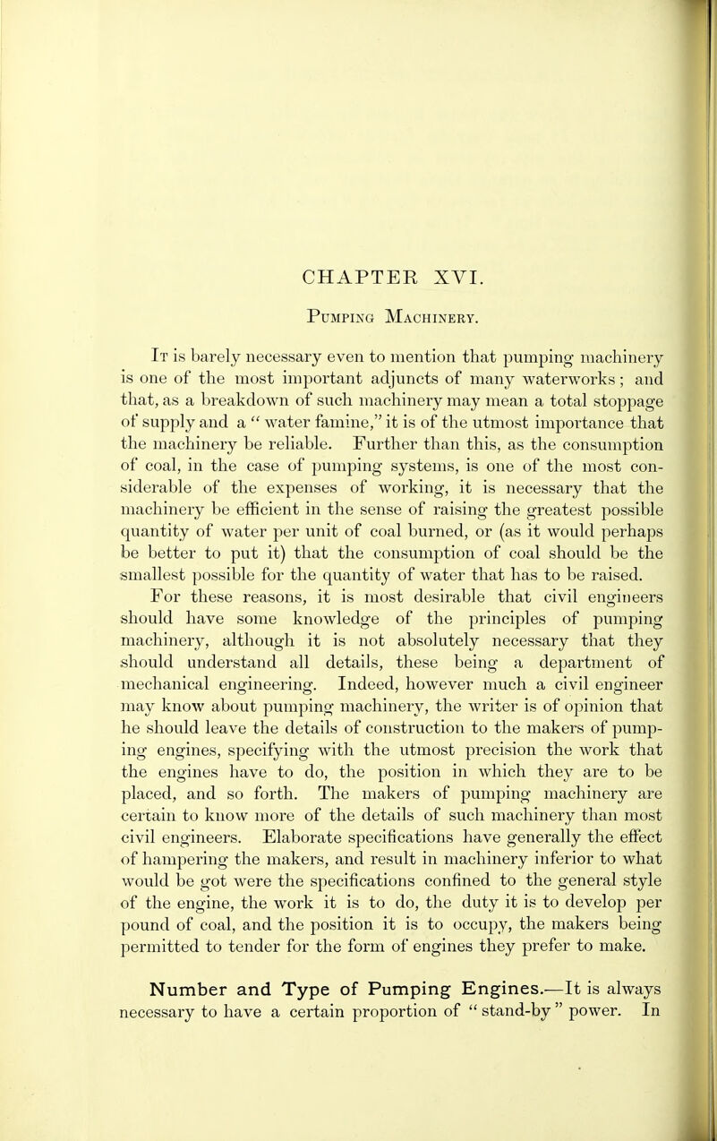 Pumping Machinery. It is barely necessary even to mention that pumping machinery is one of the most important adjuncts of many waterworks; and that, as a breakdown of such machinery may mean a total stoppage of supply and a  water famine, it is of the utmost importance that the machinery be reliable. Further than this, as the consumption of coal, in the case of pumping systems, is one of the most con- siderable of the expenses of working, it is necessary that the machinery be efficient in the sense of raising the greatest possible quantity of water per unit of coal burned, or (as it would perhaps be better to put it) that the consumption of coal should be the smallest possible for the quantity of water that has to be raised. For these reasons, it is most desirable that civil engineers should have some knowledge of the principles of pumping machinery, although it is not absolutely necessary that they should understand all details, these being a department of mechanical engineering. Indeed, however much a civil engineer may know about pumping machinery, the writer is of opinion that he should leave the details of construction to the makers of pump- ing engines, specifying with the utmost precision the work that the engines have to do, the position in which they are to be placed, and so forth. The makers of pumping machinery are certain to know more of the details of such machinery than most civil engineers. Elaborate specifications have generally the effect of hampering the makers, and result in machinery inferior to what would be got were the specifications confined to the general style of the engine, the work it is to do, the duty it is to develop per pound of coal, and the position it is to occupy, the makers being permitted to tender for the form of engines they prefer to make. Number and Type of Pumping Engines.—It is always necessary to have a certain proportion of  stand-by  power. In