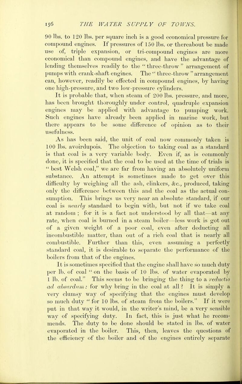90 lbs. to 120 lbs. per square inch is a good economical pressure for compound engines. If pressures of 150 lbs. or thereabout be made use of, triple expansion, or tri-compound engines are more economical than compound engines, and have the advantage of lending themselves readily to the  three-throw  arrangement of pumps with crank-shaft engines. The  three-throw  arrangement can, however, readily be effected in compound engines, by having one high-pressure, and two low-pressure cylinders. It is probable that, when steam of 200 lbs. pressure, and more, has been brought thoroughly under control, quadruple expansion engines may be applied with advantage to pumping work. Such engines have already been applied in marine work, but there appears to be some difference of opinion as to their usefulness. As has been said, the unit of coal now commonly taken is 100 lbs. avoirdupois. The objection to taking coal as a standard is that coal is a very variable body. Even if, as is commonly done, it is specified that the coal to be used at the time of trials is  best Welsh coal, we are far from having an absolutely uniform substance. An attempt is sometimes made to get over this difficulty by weighing all the ash, clinkers, &c, produced, taking only the difference between this and the coal as the actual con- sumption. This brings us very near an absolute standard, if our coal is nearly standard to begin with, but not if we take coal at random ; for it is a fact not understood by all that—at any rate, when coal is burned in a steam boiler—less work is got out of a given weight of a poor coal, even after deducting all incombustible matter, than out of a rich coal that is nearly all combustible. Further than this, even assuming a perfectly standard coal, it is desirable to separate the performance of the boilers from that of the engines. It is sometimes specified that the engine shall have so much duty per lb. of coal  on the basis of 10 lbs. of water evaporated by 1 lb. of coal. This seems to be bringing the thin^ to a reductio ad absurdum: for why bring in the coal at all ? It is simply a very clumsy way of specifying that the engines must develop so much duty  for 10 lbs. of steam from the boilers. If it were put in that way it would, in the writer's mind, be a very sensible way of specifying duty. In fact, this is just what he recom- mends. The duty to be done should be stated in lbs. of water evaporated in the boiler. This, then, leaves the questions of the efficiency of the boiler and of the engines entirely separate