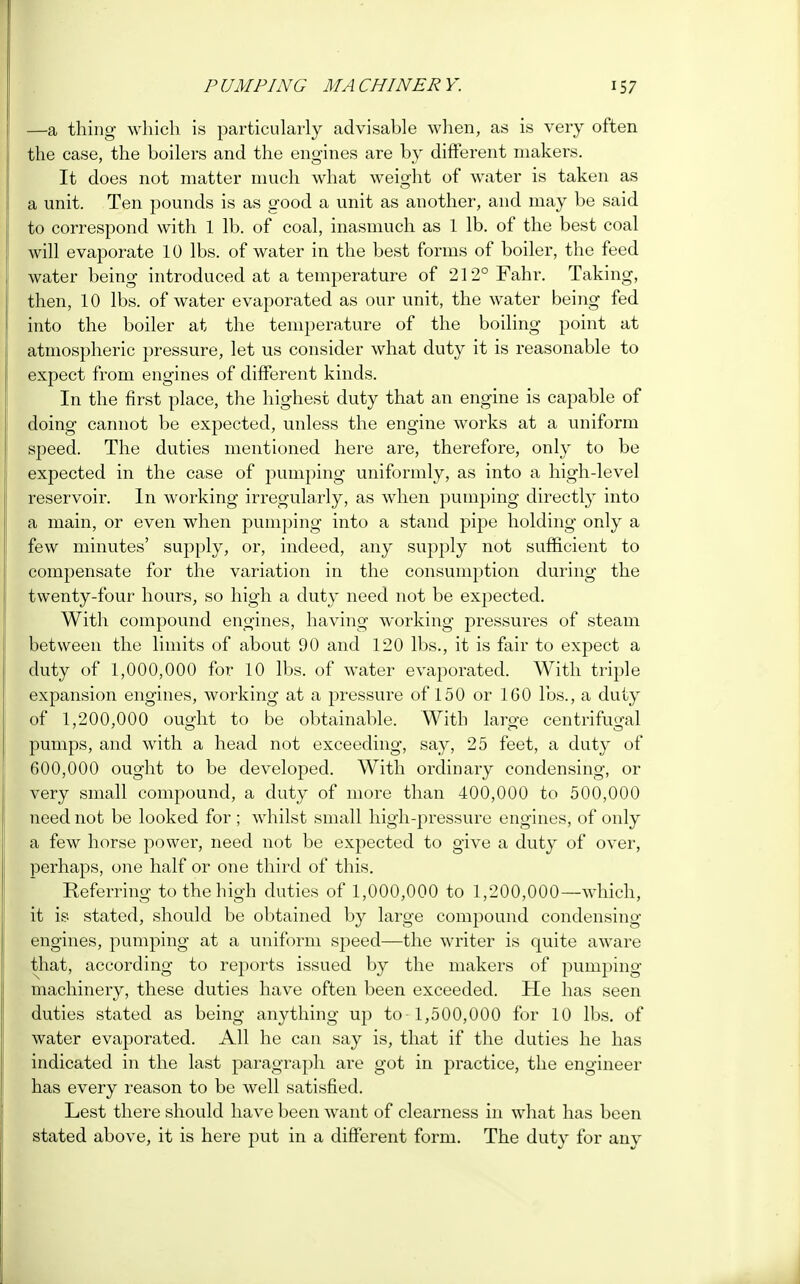 —a thing which is particularly advisable when, as is very often the case, the boilers and the engines are by different makers. It does not matter much what weight of water is taken as a unit. Ten pounds is as good a unit as another, and may be said to correspond with 1 lb. of coal, inasmuch as 1 lb. of the best coal will evaporate 10 lbs. of water in the best forms of boiler, the feed water being introduced at a temperature of 212° Fahr. Taking, then, 10 lbs. of water evaporated as our unit, the water being fed into the boiler at the temperature of the boiling point at atmospheric pressure, let us consider what duty it is reasonable to expect from engines of different kinds. In the first place, the highest duty that an engine is capable of doing cannot be expected, unless the engine works at a uniform speed. The duties mentioned here are, therefore, only to be expected in the case of pumping uniformly, as into a high-level reservoir. In working irregularly, as when pumping directly into a main, or even when pumping into a stand pipe holding only a few minutes' supply, or, indeed, any supply not sufficient to compensate for the variation in the consumption during the twenty-four hours, so high a duty need not be expected. With compound engines, having working pressures of steam between the limits of about 90 and 120 lbs., it is fair to expect a duty of 1,000,000 for 10 lbs. of water evaporated. With triple expansion engines, working at a pressure of 150 or 160 lbs., a duty of 1,200,000 ought to be obtainable. With large centrifugal pumps, and with a head not exceeding, say, 25 feet, a duty of 600,000 ought to be developed. With ordinary condensing, or very small compound, a duty of more than 400,000 to 500,000 need not be looked for ; whilst small high-pressure engines, of only a few horse power, need not be expected to give a duty of over, perhaps, one half or one third of this. Referring to the high duties of 1,000,000 to 1,200,000—which, it is stated, should be obtained by large compound condensing engines, pumping at a uniform speed—the writer is quite aware that, according to reports issued by the makers of pumping machinery, these duties have often been exceeded. He has seen duties stated as being anything up to 1,500,000 for 10 lbs. of water evaporated. All he can say is, that if the duties he has indicated in the last paragraph are got in practice, the engineer has every reason to be well satisfied. Lest there should have been want of clearness in what has been stated above, it is here put in a different form. The duty for any