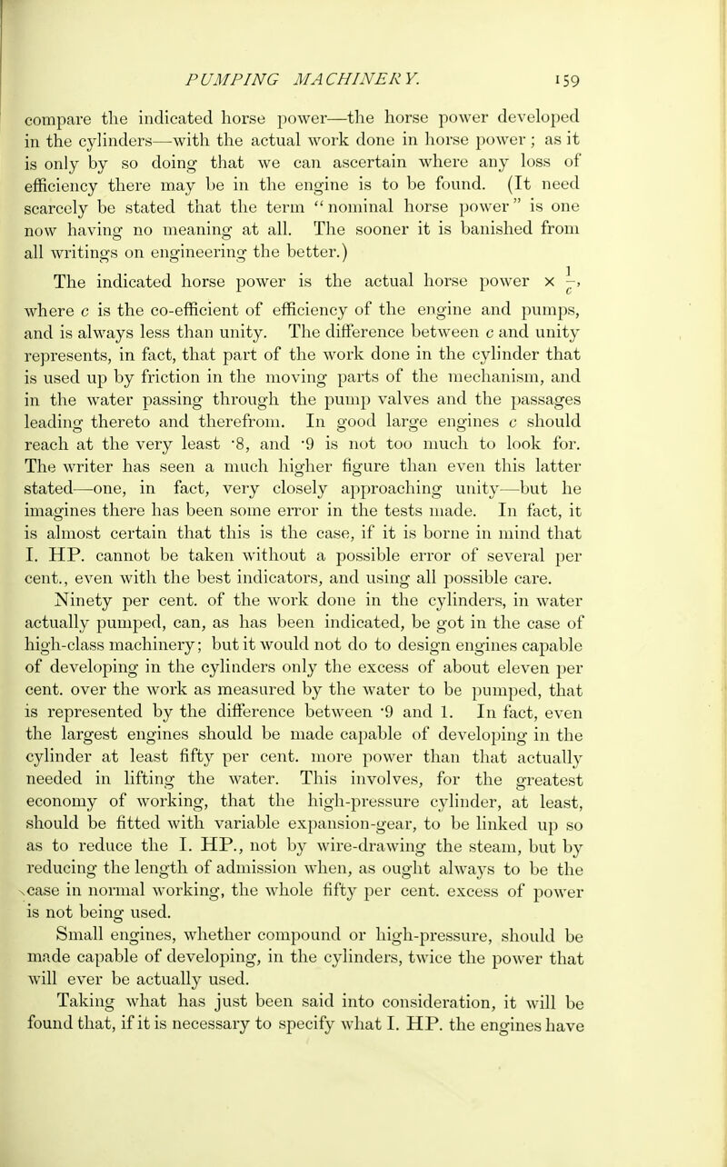 compare the indicated horse power—the horse power developed in the cylinders—with the actual work done in horse power ; as it is only by so doing that we can ascertain where any loss of efficiency there may be in the engine is to be found. (It need scarcely be stated that the term nominal horse power is one now having no meaning at all. The sooner it is banished from all writings on engineering the better.) The indicated horse power is the actual horse power x -, where c is the co-efficient of efficiency of the engine and pumps, and is always less than unity. The difference between c and unity represents, in fact, that part of the work done in the cylinder that is used up by friction in the moving parts of the mechanism, and in the water passing through the pump valves and the passages leading thereto and therefrom. In good large engines c should reach at the very least *8, and 9 is not too much to look for. The writer has seen a much higher figure than even this latter stated—one, in fact, very closely approaching unity—but he imagines there has been some error in the tests made. In fact, it is almost certain that this is the case, if it is borne in mind that I. HP. cannot be taken without a possible error of several per cent., even with the best indicators, and using all possible care. Ninety per cent, of the work done in the cylinders, in water actually pumped, can, as has been indicated, be got in the case of high-class machinery; but it would not do to design engines capable of developing in the cylinders only the excess of about eleven per cent, over the work as measured by the water to be pumped, that is represented by the difference between *9 and 1. In fact, even the largest engines should be made capable of developing in the cylinder at least fifty per cent, more power than that actually needed in lifting the water. This involves, for the greatest economy of working, that the high-pressure cylinder, at least, should be fitted with variable expansion-gear, to be linked up so as to reduce the I. HP., not by wire-drawing the steam, but by reducing the length of admission when, as ought always to be the xcase in normal working, the whole fifty per cent, excess of power is not being used. Small engines, whether compound or high-pressure, should be made capable of developing, in the cylinders, twice the power that will ever be actually used. Taking what has just been said into consideration, it will be found that, if it is necessary to specify what I. HP. the engines have