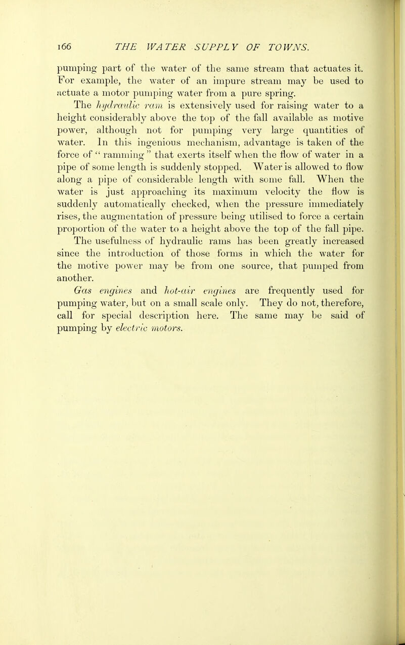 pumping part of the water of the same stream that actuates it. For example, the water of an impure stream may be used to actuate a motor pumping water from a pure spring. The hydraulic ram is extensively used for raising water to a height considerably above the top of the fall available as motive power, although not for pumping very large quantities of water. In this ingenious mechanism, advantage is taken of the force of  ramming1 that exerts itself when the flow of water in a pipe of some length is suddenly stopped. Water is allowed to flow along a pipe of considerable length with some fall. When the water is just approaching its maximum velocity the flow is suddenly automatically checked, when the pressure immediately rises, the augmentation of pressure being utilised to force a certain proportion of the water to a height above the top of the fall pipe. The usefulness of hydraulic rams has been greatly increased since the introduction of those forms in which the water for the motive power may be from one source, that pumped from another. Gas engines and hot-air engines are frequently used for pumping water, but on a small scale only. They do not, therefore, call for special description here. The same may be said of pumping by electric motors.