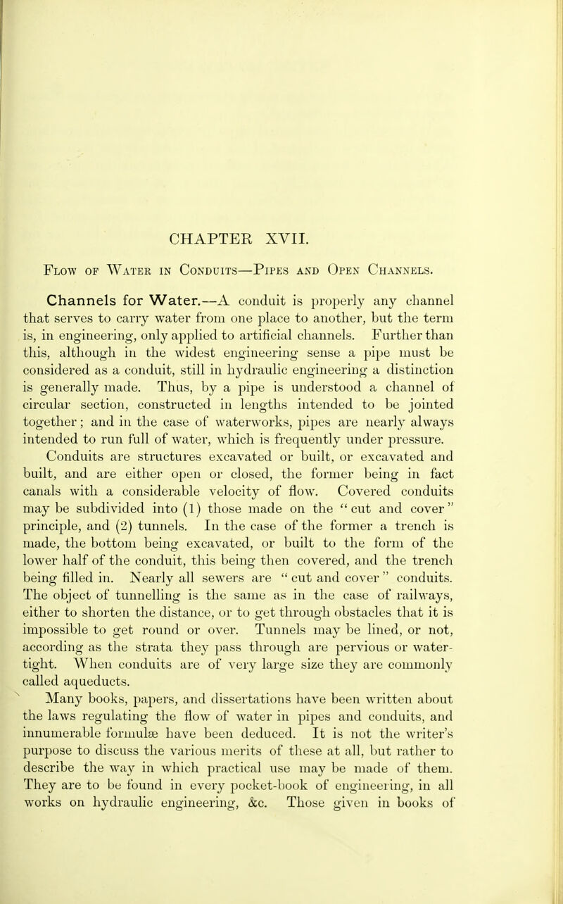 CHAPTER XVII. Flow of Water in Conduits—Pipes and Open Channels. Channels for Water.—A conduit is properly any channel that serves to carry water from one place to another, but the term is, in engineering, only applied to artificial channels. Further than this, although in the widest engineering sense a pipe must be considered as a conduit, still in hydraulic engineering a distinction is generally made. Thus, by a pipe is understood a channel of circular section, constructed in lengths intended to be jointed together; and in the case of waterworks, pipes are nearly always intended to run full of water, which is frequently under pressure. Conduits are structures excavated or built, or excavated and built, and are either open or closed, the former being in fact canals with a considerable velocity of flow. Covered conduits may be subdivided into (1) those made on the cut and cover principle, and (2) tunnels. In the case of the former a trench is made, the bottom being excavated, or built to the form of the lower half of the conduit, this being then covered, and the trench being filled in. Nearly all sewers are  cut and cover  conduits. The object of tunnelling is the same as in the case of railways, either to shorten the distance, or to get through obstacles that it is impossible to get round or over. Tunnels may be lined, or not, according as the strata they pass through are pervious or water- tight. When conduits are of very large size they are commonly called aqueducts. Many books, papers, and dissertations have been written about the laws regulating the flow of water in pipes and conduits, and innumerable formulae have been deduced. It is not the writer's purpose to discuss the various merits of these at all, but rather to describe the way in which practical use may be made of them. They are to be found in every pocket-book of engineering, in all works on hydraulic engineering, &c. Those given in books of