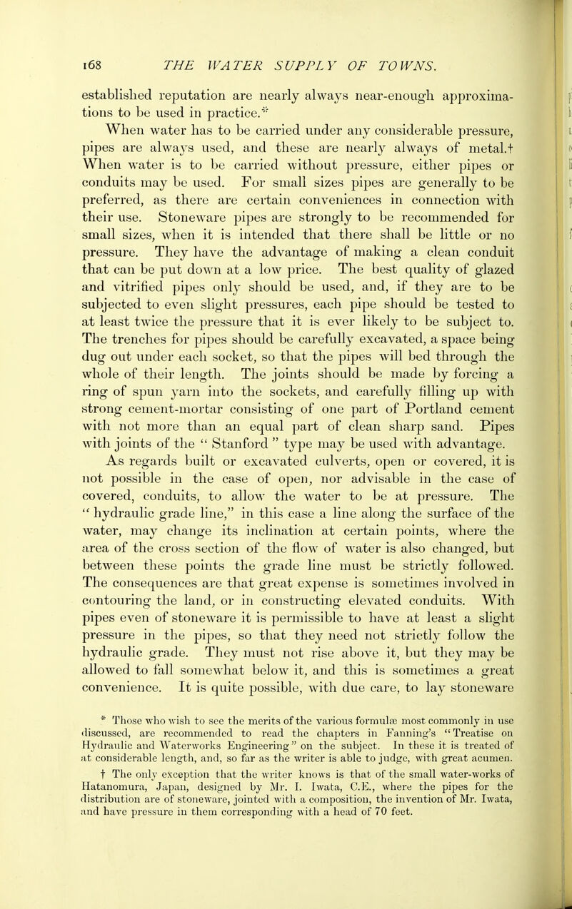 established reputation are nearly always near-enough approxima- tions to be used in practice.* When water has to be carried under any considerable pressure, pipes are always used, and these are nearly always of metal.t When water is to be carried without pressure, either pipes or conduits may be used. For small sizes pipes are generally to be preferred, as there are certain conveniences in connection with their use. Stoneware pipes are strongly to be recommended for small sizes, when it is intended that there shall be little or no pressure. They have the advantage of making a clean conduit that can be put down at a low price. The best quality of glazed and vitrified pipes only should be used, and, if they are to be subjected to even slight pressures, each pipe should be tested to at least twice the pressure that it is ever likely to be subject to. The trenches for pipes should be carefully excavated, a space being dug out under each socket, so that the pipes will bed through the whole of their length. The joints should be made by forcing a ring of spun yarn into the sockets, and carefully tilling up with strong cement-mortar consisting of one part of Portland cement with not more than an equal part of clean sharp sand. Pipes with joints of the  Stanford  type may be used with advantage. As regards built or excavated culverts, open or covered, it is not possible in the case of open, nor advisable in the case of covered, conduits, to allow the water to be at pressure. The  hydraulic grade line, in this case a line along the surface of the water, may change its inclination at certain points, where the area of the cross section of the flow of water is also changed, but between these points the grade line must be strictly followed. The consequences are that great expense is sometimes involved in contouring the land, or in constructing elevated conduits. With pipes even of stoneware it is permissible to have at least a slight pressure in the pipes, so that they need not strictly follow the hydraulic grade. They must not rise above it, but they may be allowed to fall somewhat below it, and this is sometimes a great convenience. It is quite possible, with due care, to lay stoneware * Those who wish to see the merits of the various formulae most commonly in use discussed, are recommended to read the chapters in Fanning's Treatise on Hydraulic and Waterworks Engineering  on the subject. In these it is treated of at considerable length, and, so far as the writer is able to judge, with great acumen. t The only exception that the writer knows is that of the small water-works of Hatanomura, Japan, designed by Mr. I. Iwata, C.E., where the pipes for the distribution are of stoneware, jointed with a composition, the invention of Mr. Iwata, and have pressure in them corresponding with a head of 70 feet.