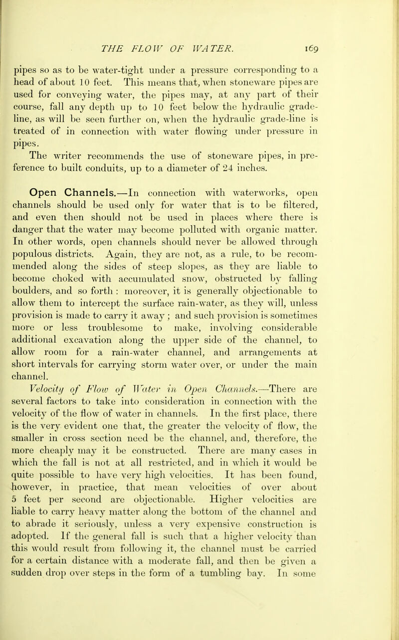 pipes so as to be water-tight under a pressure corresponding to a head of about 10 feet. This means that, when stoneware pipes are used for conveying water, the pipes may, at any part of their course, fall any depth up to 10 feet below the hydraulic grade- line, as will be seen further on, when the hydraulic grade-line is treated of in connection with water flowing under pressure in pipes. The writer recommends the use of stoneware pipes, in pre- ference to built conduits, up to a diameter of 24 inches. Open Channels.—In connection with waterworks, open channels should be used only for water that is to be filtered, and even then should not be used in places where there is danger that the water may become polluted with organic matter. In other words, open channels should never be allowed through populous districts. Again, they are not, as a rule, to be recom- mended along the sides of steep slopes, as they are liable to become choked with accumulated snow, obstructed by falling boulders, and so forth : moreover, it is generally objectionable to allow them to intercept the surface rain-wTater, as they will, unless provision is made to carry it away ; and such provision is sometimes more or less troublesome to make, involving considerable additional excavation along the upper side of the channel, to allow room for a rain-water channel, and arrangements at short intervals for carrying storm water over, or under the main channel. Velocity of Flow of Water in Open Channels.—There are several factors to take into consideration in connection with the velocity of the flow of water in channels. In the first place, there is the very evident one that, the greater the velocity of flow, the smaller in cross section need be the channel, and, therefore, the more cheaply may it be constructed. There are many cases in which the fall is not at all restricted, and in which it would be quite possible to have very high velocities. It has been found, however, in practice, that mean velocities of over about 5 feet per second are objectionable. Higher velocities are liable to carry heavy matter along the bottom of the channel and to abrade it seriously, unless a very expensive construction is adopted. If the general fall is such that a higher velocity than this would result from following1 it, the channel must be carried for a certain distance with a moderate fall, and then be given a sudden drop over steps in the form of a tumbling bay. In some