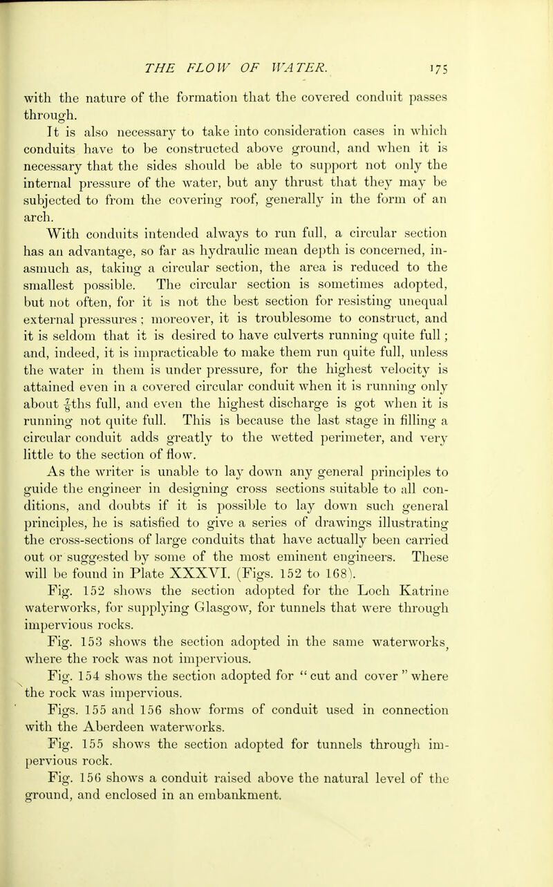with the nature of the formation that the covered conduit passes through. It is also necessary to take into consideration cases in which conduits have to be constructed above ground, and when it is necessary that the sides should be able to support not only the internal pressure of the water, but any thrust that they may be subjected to from the covering roof, generally in the form of an arch. With conduits intended always to run full, a circular section has an advantage, so far as hydraulic mean depth is concerned, in- asmuch as, taking1 a circular section, the area is reduced to the smallest possible. The circular section is sometimes adopted, but not often, for it is not the best section for resisting unequal external pressures ; moreover, it is troublesome to construct, and it is seldom that it is desired to have culverts running quite full; and, indeed, it is impracticable to make them run quite full, unless the water in them is under pressure, for the highest velocity is attained even in a covered circular conduit when it is running only about |ths full, and even the highest discharge is got when it is running not quite full. This is because the last stage in filling a circular conduit adds greatly to the wetted perimeter, and very little to the section of flow. As the writer is unable to lay down any general principles to guide the engineer in designing cross sections suitable to all con- ditions, and doubts if it is possible to lay down such general principles, he is satisfied to give a series of drawings illustrating the cross-sections of large conduits that have actually been carried out or suggested by some of the most eminent engineers. These will be found in Plate XXXVI. (Figs. 152 to 168V Fig. 152 shows the section adopted for the Loch Katrine waterworks, for supplying Glasgow7, for tunnels that were through impervious rocks. Fig. 153 shows the section adopted in the same waterworks^ wdiere the rock was not impervious. Fig. 154 shows the section adopted for  cut and cover  where the rock was impervious. Figs. 155 and 156 show forms of conduit used in connection with the Aberdeen waterworks. Fig. 155 shows the section adopted for tunnels through im- pervious rock. Fig. 156 shows a conduit raised above the natural level of the ground, and enclosed in an embankment.