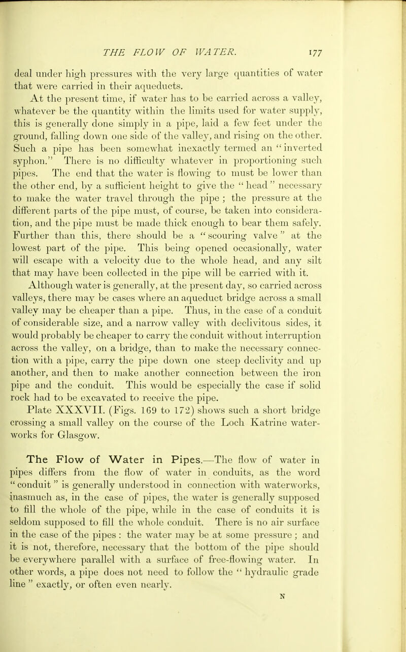 deal under high pressures with the very large quantities of water that were carried in their aqueducts. At the present time, if water has to be carried across a valley, whatever be the quantity within the limits used for water supply, this is generally done simply in a pipe, laid a few feet under the ground, falling down one side of the valley, and rising on the other. Such a pipe has been somewhat inexactly termed an  inverted syphon. There is no difficulty whatever in proportioning such pipes. The end that the water is flowing to must be lower than the other end, by a sufficient height to give the  head  necessary to make the water travel through the pipe ; the pressure at the different parts of the pipe must, of course, be taken into considera- tion, and the pipe must be made thick enough to bear them safely. Further than this, there should be a  scouring valve  at the lowest part of the pipe. This being opened occasionally, water will escape with a velocity due to the whole head, and any silt that may have been collected in the pipe will be carried with it. Although water is generally, at the present day, so carried across valleys, there may be cases where an aqueduct bridge across a small valley may be cheaper than a pipe. Thus, in the case of a conduit of considerable size, and a narrow valley with declivitous sides, it would probably be cheaper to carry the conduit without interruption across the valley, on a bridge, than to make the necessary connec- tion with a pipe, carry the pipe down one steep declivity and up another, and then to make another connection between the iron pipe and the conduit. This would be especially the case if solid rock had to be excavated to receive the pipe. Plate XXXVII. (Figs. 169 to 172) shows such a short bridge crossing a small valley on the course of the Loch Katrine water- works for Glasgow. The Flow of Water in Pipes.—The flow of water in pipes differs from the flow of water in conduits, as the word  conduit  is generally understood in connection with waterworks, inasmuch as, in the case of pipes, the water is generally supposed to fill the whole of the pipe, while in the case of conduits it is seldom supposed to fill the whole conduit. There is no air surface in the case of the pipes : the water may be at some pressure ; and it is not, therefore, necessary that the bottom of the pipe should be everywhere parallel with a surface of free-flowing water. In other words, a pipe does not need to follow the  hydraulic grade line  exactly, or often even nearly. N