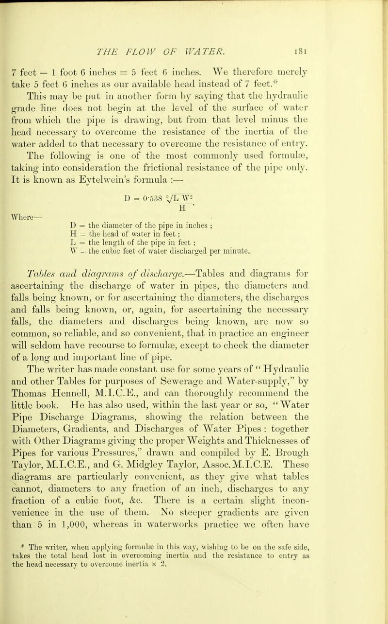 7 feet — 1 foot G inches = 5 feet G inches. We therefore merely take 5 feet G inches as our available head instead of 7 feet.' This may be put in another form by saying that the hydraulic grade line does not begin at the level of the surface of water from which the pipe is drawing, but from that level minus the head necessary to overcome the resistance of the inertia of the water added to that necessary to overcome the resistance of entry. The following is one of the most commonly used formulae, taking into consideration the frictional resistance of the pipe only. It is known as Eytelwein's formula :—■ D = 0-538 X/hW H  Where— D = the diameter of the pipe in inches ; H = the head of water in feet; L = the length of the pipe in feet ; W = the cubic feet of water discharged per minute. Tables and diagrams of discharge.—Tables and diagrams for ascertaining the discharge of water in pipes, the diameters and falls being known, or for ascertaining the diameters, the discharges and falls being known, or, again, for ascertaining the necessary falls, the diameters and discharges being known, are now so common, so reliable, and so convenient, that in practice an engineer will seldom have recourse to formulae, except to check the diameter of a long and important line of pipe. The writer has made constant use for some years of  Hydraulic and other Tables for purposes of Sewerage and Water-supply, by Thomas Hennell, M.I.C.E., and can thoroughly recommend the little book. He has also used, within the last year or so, Water Pipe Discharge Diagrams, showing the relation between the Diameters, Gradients, and Discharges of Water Pipes : together with Other Diagrams giving the proper Weights and Thicknesses of Pipes for various Pressures, drawn and compiled hy E. Brough Taylor, M.I.C.E., and G. Midgley Taylor, Assoc.M.I.C.E. These diagrams are particularly convenient, as they give what tables cannot, diameters to any fraction of an inch, discharges to any fraction of a cubic foot, &c. There is a certain slight incon- venience in the use of them. No steeper gradients are given than 5 in 1,000, whereas in waterworks practice we often have * The writer, when applying formulae in this way, wishing to be on the safe side, takes the total head lost in overcoming inertia and the resistance to entry as the head necessary to overcome inertia x 2.